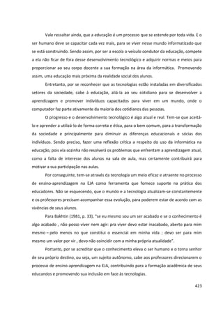 423
Vale ressaltar ainda, que a educação é um processo que se estende por toda vida. E o
ser humano deve se capacitar cada vez mais, para se viver nesse mundo informatizado que
se está construindo. Sendo assim, por ser a escola o veículo condutor da educação, compete
a ela não ficar de fora desse desenvolvimento tecnológico e adquirir normas e meios para
proporcionar ao seu corpo docente a sua formação na área da informática. Promovendo
assim, uma educação mais próxima da realidade social dos alunos.
Entretanto, por se reconhecer que as tecnologias estão instaladas em diversificados
setores da sociedade, cabe à educação, aliá-la ao seu cotidiano para se desenvolver a
aprendizagem e promover indivíduos capacitados para viver em um mundo, onde o
computador faz parte ativamente da maioria dos cotidianos das pessoas.
O progresso e o desenvolvimento tecnológico é algo atual e real. Tem-se que aceitá-
lo e aprender a utilizá-lo de forma correta e ética, para o bem comum, para a transformação
da sociedade e principalmente para diminuir as diferenças educacionais e sócias dos
indivíduos. Sendo preciso, fazer uma reflexão crítica a respeito do uso da informática na
educação, pois ela sozinha não resolverá os problemas que enfrentam a aprendizagem atual,
como a falta de interesse dos alunos na sala de aula, mas certamente contribuirá para
motivar a sua participação nas aulas.
Por conseguinte, tem-se através da tecnologia um meio eficaz e atraente no processo
de ensino-aprendizagem na EJA como ferramenta que fornece suporte na prática dos
educadores. Não se esquecendo, que o mundo e a tecnologia atualizam-se constantemente
e os professores precisam acompanhar essa evolução, para poderem estar de acordo com as
vivências de seus alunos.
Para Bakhtin (1981, p. 33), “se eu mesmo sou um ser acabado e se o conhecimento é
algo acabado , não posso viver nem agir: pra viver devo estar inacabado, aberto para mim
mesmo – pelo menos no que constitui o essencial em minha vida ; devo ser para mim
mesmo um valor por vir , devo não coincidir com a minha própria atualidade”.
Portanto, por se acreditar que o conhecimento eleva o ser humano e o torna senhor
de seu próprio destino, ou seja, um sujeito autônomo, cabe aos professores direcionarem o
processo de ensino-aprendizagem na EJA, contribuindo para a formação acadêmica de seus
educandos e promovendo sua inclusão em face às tecnologias.
 