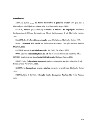 424
REFERÊNCIAS
ALENCAR, Eunice Soriano de. Como desenvolver o potencial criador: um guia para a
libertação da criatividade em sala de aula. 3. ed. Petrópolis: Vozes, 2001.
BAKHTIN, Mikhail (VOLOCHINOV). Marxismo e filosofia da linguagem: Problemas
fundamentais do Método Sociológico na Ciência da Linguagem. 8. ed. São Paulo: Hucitec,
1997.
BRANDÃO, E.J.R. Informática e educação: uma difícil aliança. São Paulo: Cortez, 1995.
BRASIL. Lei Federal nº 9.394/96. Lei de Diretrizes e Bases da Educação Nacional. Brasília:
MEC/SEF, 1996.
CASTELLS, Manuel. A sociedade em rede. São Paulo: Paz e Terra, 2000.
IANNI, Octávio. A sociedade global. 10. ed. Rio de Janeiro: Civilização Brasileira, 2002.
FONSECA, Silva Guimarães. Caminhos da História Ensinada. São Paulo: Papirus, 2005.
FREIRE, Paulo. Pedagogia da Autonomia: saberes necessários à prática educativa. 5. ed.
Rio de Janeiro: Paz e Terra. 1996.
GADOTTI, M. Educação de jovens e adultos: correntes e tendências. São Paulo: Cortez,
2005.
PICONEZ, Stela C. Bertholo. Educação Escolar de Jovens e Adultos. São Paulo: Papirus.
2002.
 