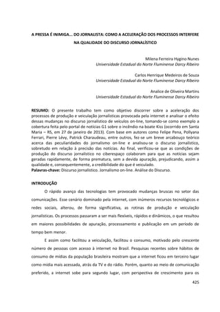 425
A PRESSA É INIMIGA... DO JORNALISTA: COMO A ACELERAÇÃO DOS PROCESSOS INTERFERE
NA QUALIDADE DO DISCURSO JORNALÍSTICO
Milena Ferreira Hygino Nunes
Universidade Estadual do Norte Fluminense Darcy Ribeiro
Carlos Henrique Medeiros de Souza
Universidade Estadual do Norte Fluminense Darcy Ribeiro
Analice de Oliveira Martins
Universidade Estadual do Norte Fluminense Darcy Ribeiro
RESUMO: O presente trabalho tem como objetivo discorrer sobre a aceleração dos
processos de produção e veiculação jornalísticas provocada pela internet e analisar o efeito
dessas mudanças no discurso jornalístico de veículos on-line, tomando-se como exemplo a
cobertura feita pelo portal de notícias G1 sobre o incêndio na boate Kiss (ocorrido em Santa
Maria – RS, em 27 de janeiro de 2013). Com base em autores como Felipe Pena, Pollyana
Ferrari, Pierre Lévy, Patrick Charaudeau, entre outros, fez-se um breve arcabouço teórico
acerca das peculiaridades do jornalismo on-line e analisou-se o discurso jornalístico,
sobretudo em relação à precisão das notícias. Ao final, verificou-se que as condições de
produção do discurso jornalístico no ciberespaço colaboram para que as notícias sejam
geradas rapidamente, de forma prematura, sem a devida apuração, prejudicando, assim a
qualidade e, consequentemente, a credibilidade do que é veiculado.
Palavras-chave: Discurso jornalístico. Jornalismo on-line. Análise do Discurso.
INTRODUÇÃO
O rápido avanço das tecnologias tem provocado mudanças bruscas no setor das
comunicações. Esse cenário dominado pela internet, com inúmeros recursos tecnológicos e
redes sociais, alterou, de forma significativa, as rotinas de produção e veiculação
jornalísticas. Os processos passaram a ser mais flexíveis, rápidos e dinâmicos, o que resultou
em maiores possibilidades de apuração, processamento e publicação em um período de
tempo bem menor.
E assim como facilitou a veiculação, facilitou o consumo, motivado pelo crescente
número de pessoas com acesso à internet no Brasil. Pesquisas recentes sobre hábitos de
consumo de mídias da população brasileira mostram que a internet ficou em terceiro lugar
como mídia mais acessada, atrás da TV e do rádio. Porém, quanto ao meio de comunicação
preferido, a internet sobe para segundo lugar, com perspectiva de crescimento para os
 