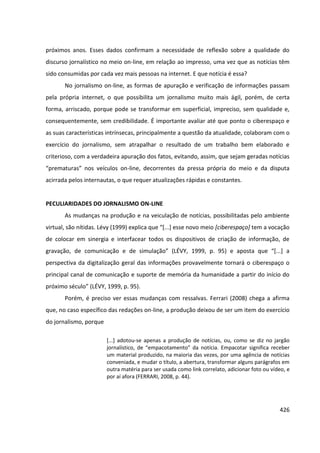 426
próximos anos. Esses dados confirmam a necessidade de reflexão sobre a qualidade do
discurso jornalístico no meio on-line, em relação ao impresso, uma vez que as notícias têm
sido consumidas por cada vez mais pessoas na internet. E que notícia é essa?
No jornalismo on-line, as formas de apuração e verificação de informações passam
pela própria internet, o que possibilita um jornalismo muito mais ágil, porém, de certa
forma, arriscado, porque pode se transformar em superficial, impreciso, sem qualidade e,
consequentemente, sem credibilidade. É importante avaliar até que ponto o ciberespaço e
as suas características intrínsecas, principalmente a questão da atualidade, colaboram com o
exercício do jornalismo, sem atrapalhar o resultado de um trabalho bem elaborado e
criterioso, com a verdadeira apuração dos fatos, evitando, assim, que sejam geradas notícias
“prematuras” nos veículos on-line, decorrentes da pressa própria do meio e da disputa
acirrada pelos internautas, o que requer atualizações rápidas e constantes.
PECULIARIDADES DO JORNALISMO ON-LINE
As mudanças na produção e na veiculação de notícias, possibilitadas pelo ambiente
virtual, são nítidas. Lévy (1999) explica que “[...] esse novo meio [ciberespaço] tem a vocação
de colocar em sinergia e interfacear todos os dispositivos de criação de informação, de
gravação, de comunicação e de simulação” (LÉVY, 1999, p. 95) e aposta que “[...] a
perspectiva da digitalização geral das informações provavelmente tornará o ciberespaço o
principal canal de comunicação e suporte de memória da humanidade a partir do início do
próximo século” (LÉVY, 1999, p. 95).
Porém, é preciso ver essas mudanças com ressalvas. Ferrari (2008) chega a afirma
que, no caso específico das redações on-line, a produção deixou de ser um item do exercício
do jornalismo, porque
[...] adotou-se apenas a produção de notícias, ou, como se diz no jargão
jornalístico, de “empacotamento” da notícia. Empacotar significa receber
um material produzido, na maioria das vezes, por uma agência de notícias
conveniada, e mudar o título, a abertura, transformar alguns parágrafos em
outra matéria para ser usada como link correlato, adicionar foto ou vídeo, e
por aí afora (FERRARI, 2008, p. 44).
 