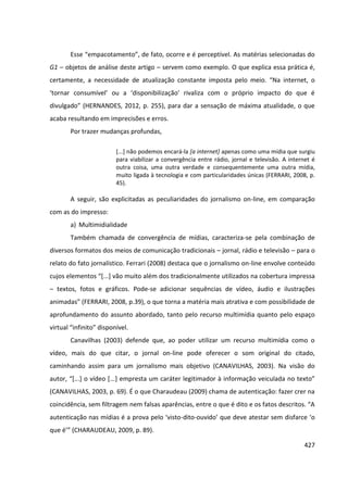 427
Esse “empacotamento”, de fato, ocorre e é perceptível. As matérias selecionadas do
G1 – objetos de análise deste artigo – servem como exemplo. O que explica essa prática é,
certamente, a necessidade de atualização constante imposta pelo meio. “Na internet, o
‘tornar consumível’ ou a ‘disponibilização’ rivaliza com o próprio impacto do que é
divulgado” (HERNANDES, 2012, p. 255), para dar a sensação de máxima atualidade, o que
acaba resultando em imprecisões e erros.
Por trazer mudanças profundas,
[...] não podemos encará-la [a internet] apenas como uma mídia que surgiu
para viabilizar a convergência entre rádio, jornal e televisão. A internet é
outra coisa, uma outra verdade e consequentemente uma outra mídia,
muito ligada à tecnologia e com particularidades únicas (FERRARI, 2008, p.
45).
A seguir, são explicitadas as peculiaridades do jornalismo on-line, em comparação
com as do impresso:
a) Multimidialidade
Também chamada de convergência de mídias, caracteriza-se pela combinação de
diversos formatos dos meios de comunicação tradicionais – jornal, rádio e televisão – para o
relato do fato jornalístico. Ferrari (2008) destaca que o jornalismo on-line envolve conteúdo
cujos elementos “[...] vão muito além dos tradicionalmente utilizados na cobertura impressa
– textos, fotos e gráficos. Pode-se adicionar sequências de vídeo, áudio e ilustrações
animadas” (FERRARI, 2008, p.39), o que torna a matéria mais atrativa e com possibilidade de
aprofundamento do assunto abordado, tanto pelo recurso multimídia quanto pelo espaço
virtual “infinito” disponível.
Canavilhas (2003) defende que, ao poder utilizar um recurso multimídia como o
vídeo, mais do que citar, o jornal on-line pode oferecer o som original do citado,
caminhando assim para um jornalismo mais objetivo (CANAVILHAS, 2003). Na visão do
autor, “[...] o vídeo [...] empresta um caráter legitimador à informação veiculada no texto”
(CANAVILHAS, 2003, p. 69). É o que Charaudeau (2009) chama de autenticação: fazer crer na
coincidência, sem filtragem nem falsas aparências, entre o que é dito e os fatos descritos. “A
autenticação nas mídias é a prova pelo ‘visto-dito-ouvido’ que deve atestar sem disfarce ‘o
que é’” (CHARAUDEAU, 2009, p. 89).
 