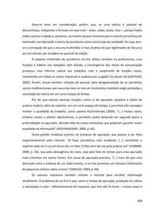 428
Deve-se levar em consideração, porém, que, se uma notícia é passível de
desconfiança, independe o formato em que está – texto, vídeo, áudio, foto –, porque todos
estão sujeitos à edição e, portanto, ao recorte do que interessa para o veículo jornalístico ser
mostrado, corroborando a teoria do jornalismo como construção da realidade. Ou seja, tem-
se a concepção de que o recurso multimídia é mais atrativo do que legitimador de discurso
em um veículo, por também ser passível de edição.
O aspecto multimídia do jornalismo on-line afetou também os profissionais, suas
funções e hábitos nas redações. Sem dúvida, a convergência dos meios de comunicação
provocou uma reforma radical nas redações, com o surgimento de funções novas,
inexistentes em todos os meios impressos e audiovisuais surgidos no século XX (CASTILHO,
2005). Porém, houve também redução de pessoal, pela obrigatoriedade de os jornalistas
serem multifuncionais, por causa do meio on-line ser multimídia e também exigir produção e
veiculação da notícia em um curto espaço de tempo.
Por ter que exercer diversas funções, como as de apurador, pauteiro e editor da
própria matéria, além de repórter, em um curto espaço de tempo, o jornalista não consegue
manter a qualidade do trabalho, como aponta Kischinhevsky (2009): “[...] muitas vezes,
embora resista a admitir abertamente, o jornalista acaba deixando em segundo plano a
profundidade na apuração, abrindo mão de novas entrevistas que poderiam garantir maior
qualidade na informação” (KISCHINHEVSKY, 2009, p. 69).
Outra grande mudança ocorreu no processo de apuração, que passou a ser feito
majoritariamente pela internet. “O fazer jornalístico está mudando, [...] raramente o
repórter web sai à rua em busca de um fato. O fato vem até ele pela própria net” (FERRARI,
2008, p. 54), seja pela abrangência do meio, seja pela falta de tempo para uma apuração
mais criteriosa em outras fontes. Por causa da apuração precária, “[...] mais do que uma
descrição única e extensa de um dado evento, o on-line promove um mosaico informativo
de pequenas notícias sobre o tema” (FIDALGO, 2003, p. 60).
Os veículos impressos também utilizam a internet para recolher informação
atualmente. O problema do on-line é que, como o tempo de apuração, produção da notícia
e veiculação é curto – diferentemente do impresso, que tem até 24 horas – muitas vezes a
 