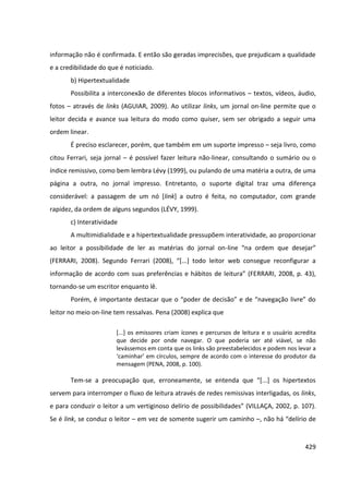 429
informação não é confirmada. E então são geradas imprecisões, que prejudicam a qualidade
e a credibilidade do que é noticiado.
b) Hipertextualidade
Possibilita a interconexão de diferentes blocos informativos – textos, vídeos, áudio,
fotos – através de links (AGUIAR, 2009). Ao utilizar links, um jornal on-line permite que o
leitor decida e avance sua leitura do modo como quiser, sem ser obrigado a seguir uma
ordem linear.
É preciso esclarecer, porém, que também em um suporte impresso – seja livro, como
citou Ferrari, seja jornal – é possível fazer leitura não-linear, consultando o sumário ou o
índice remissivo, como bem lembra Lévy (1999), ou pulando de uma matéria a outra, de uma
página a outra, no jornal impresso. Entretanto, o suporte digital traz uma diferença
considerável: a passagem de um nó [link] a outro é feita, no computador, com grande
rapidez, da ordem de alguns segundos (LÉVY, 1999).
c) Interatividade
A multimidialidade e a hipertextualidade pressupõem interatividade, ao proporcionar
ao leitor a possibilidade de ler as matérias do jornal on-line “na ordem que desejar”
(FERRARI, 2008). Segundo Ferrari (2008), “[...] todo leitor web consegue reconfigurar a
informação de acordo com suas preferências e hábitos de leitura” (FERRARI, 2008, p. 43),
tornando-se um escritor enquanto lê.
Porém, é importante destacar que o “poder de decisão” e de “navegação livre” do
leitor no meio on-line tem ressalvas. Pena (2008) explica que
[...] os emissores criam ícones e percursos de leitura e o usuário acredita
que decide por onde navegar. O que poderia ser até viável, se não
levássemos em conta que os links são preestabelecidos e podem nos levar a
‘caminhar’ em círculos, sempre de acordo com o interesse do produtor da
mensagem (PENA, 2008, p. 100).
Tem-se a preocupação que, erroneamente, se entenda que “[...] os hipertextos
servem para interromper o fluxo de leitura através de redes remissivas interligadas, os links,
e para conduzir o leitor a um vertiginoso delírio de possibilidades” (VILLAÇA, 2002, p. 107).
Se é link, se conduz o leitor – em vez de somente sugerir um caminho –, não há “delírio de
 