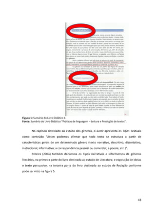 43
Figura 1: Sumário do Livro Didático 1.
Fonte: Sumário do Livro Didático “Práticas de linguagem – Leitura e Produção de textos”.
No capítulo destinado ao estudo dos gêneros, o autor apresenta os Tipos Textuais
como conteúdo “Assim podemos afirmar que todo texto se estrutura a partir de
características gerais de um determinado gênero (texto narrativo, descritivo, dissertativo,
instrucional, informativo; a correspondência pessoal ou comercial; a poesia; etc.)”.
Pereira (2004) também denomina os Tipos narrativos e informativos de gêneros
literários, na primeira parte do livro destinada ao estudo de Literatura; e exposição de ideias
e texto persuasivo, na terceira parte do livro destinada ao estudo de Redação conforme
pode ser visto na figura 5.
 