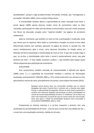 430
possibilidades”, porque é algo predeterminado, formatado, limitado, que “homogeneiza a
percepção” (VILLAÇA, 2002), como a própria Villaça alerta.
A interatividade também abarca a oportunidade de maior interação entre leitor e
jornal. Aguiar (2009) aponta diversos modos: envio de comentários sobre os fatos
noticiados; participação em chats com jornalistas e entrevistados; troca de e-mails; presença
nos fóruns de discussão; atuação como “repórter-cidadão” nas páginas de jornalismo
colaborativo.
Sabe-se, entretanto, que também no meio on-line a participação é moderada, ainda
que menos que no impresso. Nem todos os comentários enviados ao jornal on-line sobre
determinada matéria, por exemplo, aparecem na página do veículo. E, quando sim, não
ocorre imediatamente após o envio, como descreve Canavilhas na citação acima, ao
defender de forma exacerbada a interatividade do meio on-line. O que não se pode negar é
que, no on-line, a interatividade entre leitor e jornal é potencialmente maior, seja pela
dinâmica do meio – é mais rápido, acessível e prático –, seja também pelo espaço quase
infinito disponível para publicação de comentários.
d) Atualidade
Essa característica, também chamada de instantaneidade, é definida por Aguiar
(2009) como “[...] a capacidade de transmissão imediata e contínua de informações
atualizadas sucessivamente” (AGUIAR, 2009, p. 171), sendo muito forte nos veículos on-line,
pela dinâmica mesma do meio, principalmente nos portais, como explica Hernandes (2012):
Qualquer jornal precisa fazer seu consumidor acreditar que as notícias
divulgadas são atuais. O portal tem o contrato com a cláusula mais rígida.
Precisa, a cada punhado de segundos, afirmar-se como atual e pertinente a
usuários com interesses desiguais que precisam se sentir contemplados no
recorte de mundo disponibilizado na home. O “ineditismo” de um fato é um
valor mais importante no portal do que em outros meios de comunicação.
Serve para gerar o efeito de proximidade temporal entre enunciador e
enunciatário (HERNANDES, 2012, p. 253).
Comparando os veículos impresso e o on-line, enquanto o primeiro tem uma
atualização (ou periodicidade) de 24 horas – uma vez que o jornal tem uma edição por dia –,
o outro tem uma atualização constante, medida em minutos.
 