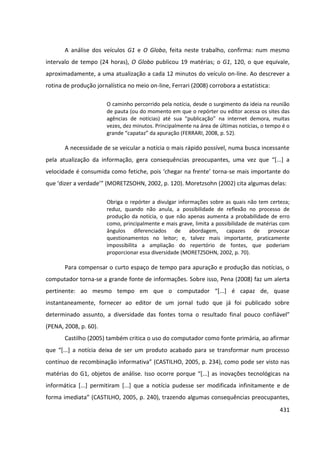 431
A análise dos veículos G1 e O Globo, feita neste trabalho, confirma: num mesmo
intervalo de tempo (24 horas), O Globo publicou 19 matérias; o G1, 120, o que equivale,
aproximadamente, a uma atualização a cada 12 minutos do veículo on-line. Ao descrever a
rotina de produção jornalística no meio on-line, Ferrari (2008) corrobora a estatística:
O caminho percorrido pela notícia, desde o surgimento da ideia na reunião
de pauta (ou do momento em que o repórter ou editor acessa os sites das
agências de notícias) até sua “publicação” na internet demora, muitas
vezes, dez minutos. Principalmente na área de últimas notícias, o tempo é o
grande “capataz” da apuração (FERRARI, 2008, p. 52).
A necessidade de se veicular a notícia o mais rápido possível, numa busca incessante
pela atualização da informação, gera consequências preocupantes, uma vez que “[...] a
velocidade é consumida como fetiche, pois ‘chegar na frente’ torna-se mais importante do
que ‘dizer a verdade’” (MORETZSOHN, 2002, p. 120). Moretzsohn (2002) cita algumas delas:
Obriga o repórter a divulgar informações sobre as quais não tem certeza;
reduz, quando não anula, a possibilidade de reflexão no processo de
produção da notícia, o que não apenas aumenta a probabilidade de erro
como, principalmente e mais grave, limita a possibilidade de matérias com
ângulos diferenciados de abordagem, capazes de provocar
questionamentos no leitor; e, talvez mais importante, praticamente
impossibilita a ampliação do repertório de fontes, que poderiam
proporcionar essa diversidade (MORETZSOHN, 2002, p. 70).
Para compensar o curto espaço de tempo para apuração e produção das notícias, o
computador torna-se a grande fonte de informações. Sobre isso, Pena (2008) faz um alerta
pertinente: ao mesmo tempo em que o computador “[...] é capaz de, quase
instantaneamente, fornecer ao editor de um jornal tudo que já foi publicado sobre
determinado assunto, a diversidade das fontes torna o resultado final pouco confiável”
(PENA, 2008, p. 60).
Castilho (2005) também critica o uso do computador como fonte primária, ao afirmar
que “[...] a notícia deixa de ser um produto acabado para se transformar num processo
contínuo de recombinação informativa” (CASTILHO, 2005, p. 234), como pode ser visto nas
matérias do G1, objetos de análise. Isso ocorre porque “[...] as inovações tecnológicas na
informática [...] permitiram [...] que a notícia pudesse ser modificada infinitamente e de
forma imediata” (CASTILHO, 2005, p. 240), trazendo algumas consequências preocupantes,
 