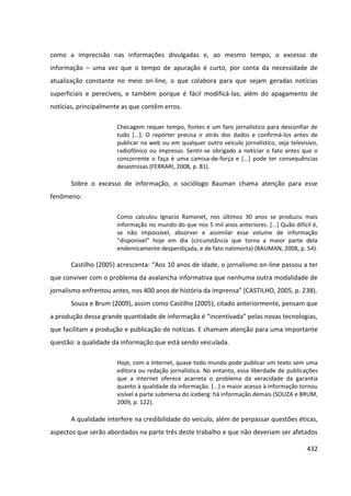 432
como a imprecisão nas informações divulgadas e, ao mesmo tempo, o excesso de
informação – uma vez que o tempo de apuração é curto, por conta da necessidade de
atualização constante no meio on-line, o que colabora para que sejam geradas notícias
superficiais e perecíveis, e também porque é fácil modificá-las; além do apagamento de
notícias, principalmente as que contêm erros.
Checagem requer tempo, fontes e um faro jornalístico para desconfiar de
tudo [...]. O repórter precisa ir atrás dos dados e confirmá-los antes de
publicar na web ou em qualquer outro veículo jornalístico, seja televisivo,
radiofônico ou impresso. Sentir-se obrigado a noticiar o fato antes que o
concorrente o faça é uma camisa-de-força e [...] pode ter consequências
desastrosas (FERRARI, 2008, p. 81).
Sobre o excesso de informação, o sociólogo Bauman chama atenção para esse
fenômeno:
Como calculou Ignacio Ramonet, nos últimos 30 anos se produziu mais
informação no mundo do que nos 5 mil anos anteriores. [...] Quão difícil é,
se não impossível, absorver e assimilar esse volume de informação
“disponível” hoje em dia (circunstância que torna a maior parte dela
endemicamente desperdiçada, e de fato natimorta) (BAUMAN, 2008, p. 54).
Castilho (2005) acrescenta: “Aos 10 anos de idade, o jornalismo on-line passou a ter
que conviver com o problema da avalancha informativa que nenhuma outra modalidade de
jornalismo enfrentou antes, nos 400 anos de história da imprensa” (CASTILHO, 2005, p. 238).
Souza e Brum (2009), assim como Castilho (2005), citado anteriormente, pensam que
a produção dessa grande quantidade de informação é “incentivada” pelas novas tecnologias,
que facilitam a produção e publicação de notícias. E chamam atenção para uma importante
questão: a qualidade da informação que está sendo veiculada.
Hoje, com a Internet, quase todo mundo pode publicar um texto sem uma
editora ou redação jornalística. No entanto, essa liberdade de publicações
que a Internet oferece acarreta o problema da veracidade da garantia
quanto à qualidade da informação. [...] o maior acesso à informação tornou
visível a parte submersa do iceberg: há informação demais (SOUZA e BRUM,
2009, p. 122).
A qualidade interfere na credibilidade do veículo, além de perpassar questões éticas,
aspectos que serão abordados na parte três deste trabalho e que não deveriam ser afetados
 