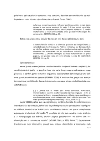 433
pela busca pela atualização constante. Pelo contrário, deveriam ser considerados os mais
importantes pelos veículos e jornalistas, como defende Ferrari (2008):
Achar que o mais importante é oferecer as últimas notícias o mais rápido
possível é um grande equívoco do meio. [...] Uma notícia superficial,
incompleta ou descontextualizada causa péssima impressão. É sempre
melhor colocá-la no ar com qualidade, ainda que dez minutos depois dos
concorrentes (FERRARI, 2008, p. 49).
Sobre essa característica peculiar do meio on-line, Bastos (2013) resume bem:
A instantaneidade tornou-se o centro de gravidade do ciberjornalismo. A
voracidade dos ciberleitores pelas “últimas notícias”, a par da necessidade
de não ficar atrás da concorrência, levou os cibermédia a acelerar os ciclos
noticiosos com atualizações cada vez mais rápidas, mais curtas e menos
intermitentes. [...] Nesta aceleração, os riscos multiplicam-se e o preço
paga-se, não poucas vezes, em erros crassos e perda de credibilidade
(BASTOS, 2013, p. 7).
e) Personalização
Outra grande diferença entre a mídia tradicional – especificamente a impressa, por
ser objeto deste trabalho – e a on-line é que esta parte de um grupo grande para um grupo
pequeno, e, por fim, para o indivíduo, enquanto a tradicional tem como objetivo falar com
uma grande quantidade de pessoas (FERRARI, 2008). A mídia on-line, graças aos avanços
tecnológicos e à solidificação da era da informação, consegue atingir o indivíduo digital, que
está habituado
[...] a janelas que se abrem para outros conteúdos, multitarefas,
interatividade de sistemas e softwares cada vez mais amigáveis – todos os
recursos que facilitam a propagação da nova mídia de massa, que já nasceu
com forte apelo visual e concebida para ser direta, objetiva e sucinta. É um
leitor que raramente lê jornal impresso (FERRARI, 2008, p. 53).
Aguiar (2009) explica que a personalização, também chamada de customização ou
individualização do conteúdo, refere-se à opção feita pelo usuário para escolher e configurar
os produtos jornalísticos de acordo com o seu interesse, fazendo com que se sinta parte do
processo de produção da informação. “A tecnologia permite que o usuário realize a seleção
e a hierarquização das notícias, criando páginas personalizadas de acordo com sua
disposição para o consumo de notícias” (AGUIAR, 2009, p. 170). Assim, “[...] o webjornal
transforma-se num informativo pessoal que, embora disponibilize a informação mais
 