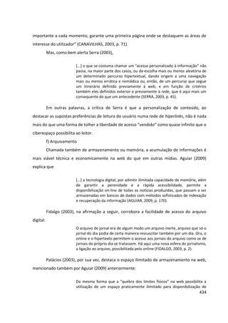 434
importante a cada momento, garante uma primeira página onde se destaquem as áreas de
interesse do utilizador” (CANAVILHAS, 2003, p. 71).
Mas, como bem alerta Serra (2003),
[...] o que se costuma chamar um “acesso personalizado à informação” não
passa, na maior parte dos casos, ou da escolha mais ou menos aleatória de
um determinado percurso hipertextual, dando origem a uma navegação
mais ou menos errática e nomádica ou, então, de um percurso que segue
um itinerário definido previamente à web, e em função de critérios
também eles definidos exterior e previamente à rede, que é aqui mais um
consequente do que um antecedente (SERRA, 2003, p. 45).
Em outras palavras, a crítica de Serra é que a personalização de conteúdo, ao
destacar as supostas preferências de leitura do usuário numa rede de hiperlinks, não é nada
mais do que uma forma de tolher a liberdade de acesso “vendido” como quase infinito que o
ciberespaço possibilita ao leitor.
f) Arquivamento
Chamada também de armazenamento ou memória, a acumulação de informações é
mais viável técnica e economicamente na web do que em outras mídias. Aguiar (2009)
explica que
[...] a tecnologia digital, por admitir ilimitada capacidade de memória, além
de garantir a perenidade e a rápida acessibilidade, permite a
disponibilização on-line de todas as notícias produzidas, que passam a ser
armazenadas em bancos de dados com métodos sofisticados de indexação
e recuperação da informação (AGUIAR, 2009, p. 170).
Fidalgo (2003), na afirmação a seguir, corrobora a facilidade de acesso do arquivo
digital:
O arquivo de jornal era de algum modo um arquivo inerte, arquivo que só o
jornal do dia podia de certa maneira ressuscitar também por um dia. Ora, o
online e o hipertexto permitem o acesso aos jornais do arquivo como se de
jornais do próprio dia se tratassem. Há aqui uma nova esfera do jornalismo,
a ligação ao arquivo, possibilitada pelo online (FIDALGO, 2003, p. 2).
Palácios (2003), por sua vez, destaca o espaço ilimitado de armazenamento na web,
mencionado também por Aguiar (2009) anteriormente:
Da mesma forma que a “quebra dos limites físicos” na web possibilita a
utilização de um espaço praticamente ilimitado para disponibilização de
 