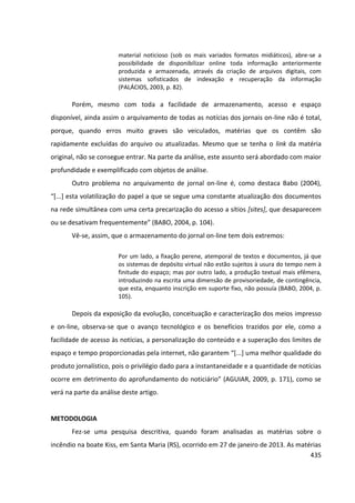 435
material noticioso (sob os mais variados formatos midiáticos), abre-se a
possibilidade de disponibilizar online toda informação anteriormente
produzida e armazenada, através da criação de arquivos digitais, com
sistemas sofisticados de indexação e recuperação da informação
(PALÁCIOS, 2003, p. 82).
Porém, mesmo com toda a facilidade de armazenamento, acesso e espaço
disponível, ainda assim o arquivamento de todas as notícias dos jornais on-line não é total,
porque, quando erros muito graves são veiculados, matérias que os contêm são
rapidamente excluídas do arquivo ou atualizadas. Mesmo que se tenha o link da matéria
original, não se consegue entrar. Na parte da análise, este assunto será abordado com maior
profundidade e exemplificado com objetos de análise.
Outro problema no arquivamento de jornal on-line é, como destaca Babo (2004),
“[...] esta volatilização do papel a que se segue uma constante atualização dos documentos
na rede simultânea com uma certa precarização do acesso a sítios [sites], que desaparecem
ou se desativam frequentemente” (BABO, 2004, p. 104).
Vê-se, assim, que o armazenamento do jornal on-line tem dois extremos:
Por um lado, a fixação perene, atemporal de textos e documentos, já que
os sistemas de depósito virtual não estão sujeitos à usura do tempo nem à
finitude do espaço; mas por outro lado, a produção textual mais efêmera,
introduzindo na escrita uma dimensão de provisoriedade, de contingência,
que esta, enquanto inscrição em suporte fixo, não possuía (BABO, 2004, p.
105).
Depois da exposição da evolução, conceituação e caracterização dos meios impresso
e on-line, observa-se que o avanço tecnológico e os benefícios trazidos por ele, como a
facilidade de acesso às notícias, a personalização do conteúdo e a superação dos limites de
espaço e tempo proporcionadas pela internet, não garantem “[...] uma melhor qualidade do
produto jornalístico, pois o privilégio dado para a instantaneidade e a quantidade de notícias
ocorre em detrimento do aprofundamento do noticiário” (AGUIAR, 2009, p. 171), como se
verá na parte da análise deste artigo.
METODOLOGIA
Fez-se uma pesquisa descritiva, quando foram analisadas as matérias sobre o
incêndio na boate Kiss, em Santa Maria (RS), ocorrido em 27 de janeiro de 2013. As matérias
 