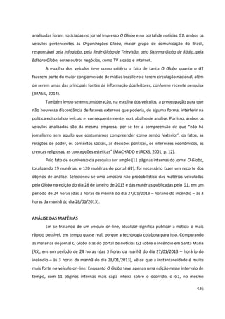 436
analisadas foram noticiadas no jornal impresso O Globo e no portal de notícias G1, ambos os
veículos pertencentes às Organizações Globo, maior grupo de comunicação do Brasil,
responsável pela Infoglobo, pela Rede Globo de Televisão, pelo Sistema Globo de Rádio, pela
Editora Globo, entre outros negócios, como TV a cabo e Internet.
A escolha dos veículos teve como critério o fato de tanto O Globo quanto o G1
fazerem parte do maior conglomerado de mídias brasileiro e terem circulação nacional, além
de serem umas das principais fontes de informação dos leitores, conforme recente pesquisa
(BRASIL, 2014).
Também levou-se em consideração, na escolha dos veículos, a preocupação para que
não houvesse discordância de fatores externos que poderia, de alguma forma, interferir na
política editorial do veículo e, consequentemente, no trabalho de análise. Por isso, ambos os
veículos analisados são da mesma empresa, por se ter a compreensão de que “não há
jornalismo sem aquilo que costumamos compreender como sendo ‘exterior’: os fatos, as
relações de poder, os contextos sociais, as decisões políticas, os interesses econômicos, as
crenças religiosas, as concepções estéticas” (MACHADO e JACKS, 2001, p. 12).
Pelo fato de o universo da pesquisa ser amplo (11 páginas internas do jornal O Globo,
totalizando 19 matérias, e 120 matérias do portal G1), foi necessário fazer um recorte dos
objetos de análise. Selecionou-se uma amostra não probabilística das matérias veiculadas
pelo Globo na edição do dia 28 de janeiro de 2013 e das matérias publicadas pelo G1, em um
período de 24 horas (das 3 horas da manhã do dia 27/01/2013 – horário do incêndio – às 3
horas da manhã do dia 28/01/2013).
ANÁLISE DAS MATÉRIAS
Em se tratando de um veículo on-line, atualizar significa publicar a notícia o mais
rápido possível, em tempo quase real, porque a tecnologia colabora para isso. Comparando
as matérias do jornal O Globo e as do portal de notícias G1 sobre o incêndio em Santa Maria
(RS), em um período de 24 horas (das 3 horas da manhã do dia 27/01/2013 – horário do
incêndio – às 3 horas da manhã do dia 28/01/2013), vê-se que a instantaneidade é muito
mais forte no veículo on-line. Enquanto O Globo teve apenas uma edição nesse intervalo de
tempo, com 11 páginas internas mais capa inteira sobre o ocorrido, o G1, no mesmo
 