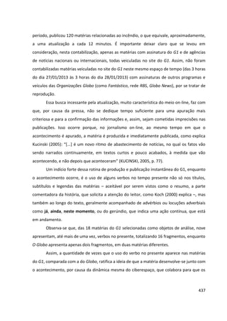 437
período, publicou 120 matérias relacionadas ao incêndio, o que equivale, aproximadamente,
a uma atualização a cada 12 minutos. É importante deixar claro que se levou em
consideração, nesta contabilização, apenas as matérias com assinatura do G1 e de agências
de notícias nacionais ou internacionais, todas veiculadas no site do G1. Assim, não foram
contabilizadas matérias veiculadas no site do G1 neste mesmo espaço de tempo (das 3 horas
do dia 27/01/2013 às 3 horas do dia 28/01/2013) com assinaturas de outros programas e
veículos das Organizações Globo (como Fantástico, rede RBS, Globo News), por se tratar de
reprodução.
Essa busca incessante pela atualização, muito característica do meio on-line, faz com
que, por causa da pressa, não se dedique tempo suficiente para uma apuração mais
criteriosa e para a confirmação das informações e, assim, sejam cometidas imprecisões nas
publicações. Isso ocorre porque, no jornalismo on-line, ao mesmo tempo em que o
acontecimento é apurado, a matéria é produzida e imediatamente publicada, como explica
Kucinski (2005): “[...] é um novo ritmo de abastecimento de notícias, no qual os fatos vão
sendo narrados continuamente, em textos curtos e pouco acabados, à medida que vão
acontecendo, e não depois que aconteceram” (KUCINSKI, 2005, p. 77).
Um indício forte dessa rotina de produção e publicação instantânea do G1, enquanto
o acontecimento ocorre, é o uso de alguns verbos no tempo presente não só nos títulos,
subtítulos e legendas das matérias – aceitável por serem vistos como o resumo, a parte
comentadora da história, que solicita a atenção do leitor, como Koch (2000) explica –, mas
também ao longo do texto, geralmente acompanhado de advérbios ou locuções adverbiais
como já, ainda, neste momento, ou do gerúndio, que indica uma ação contínua, que está
em andamento.
Observa-se que, das 18 matérias do G1 selecionadas como objetos de análise, nove
apresentam, até mais de uma vez, verbos no presente, totalizando 16 fragmentos, enquanto
O Globo apresenta apenas dois fragmentos, em duas matérias diferentes.
Assim, a quantidade de vezes que o uso do verbo no presente aparece nas matérias
do G1, comparada com a do Globo, ratifica a ideia de que a matéria desenvolve-se junto com
o acontecimento, por causa da dinâmica mesma do ciberespaço, que colabora para que os
 
