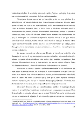 438
modos de produção e de veiculação sejam mais rápidos. Porém, a aceleração do processo
traz como consequência a imprecisão das informações veiculadas.
É importante destacar que se fala em imprecisão, e não em erro, pelo fato de o
acontecimento ter sido um incêndio, cuja descoberta das informações demorou algum
tempo. Foi algo que ocorreu em uma madrugada e não teve seu desfecho de imediato.
Então, as matérias analisadas, tanto as do G1 como as do Globo, ainda não tinham o
incêndio como algo definido, acabado, principalmente pelo fato de o período da publicação
selecionado para a análise ter sido bem próximo ao do momento do acontecimento. Por
isso, as informações são consideradas imprecisas, mas não erradas. E, por igual motivo,
também o veículo impresso, mesmo com um tempo maior de produção da notícia, esteve
sujeito a cometer imprecisões (como o fez, ainda que em menor número que o G1), e, ciente
disso, procurou se isentar delas, com os mesmos recursos discursivos e marcas linguísticas,
como se verá adiante.
Um aspecto marcante na cobertura do G1 sobre o incêndio na boate Kiss foi a
divulgação do número de mortes no acidente, que exemplifica bem a imprecisão e também
a busca incessante pela atualização no meio on-line. O G1 atualizou esse dado com doze
números diferentes (sem contar as diversas vezes em que os mesmos números foram
trocados eventualmente), como pode ser visto nos títulos presentes no Quadro 6:
Vê-se que o G1 chegou a noticiar a quantidade exorbitante de 245 mortos que, até
hoje, depois de mais de um ano, não foi atingida. A última vítima fatal foi a 242ª43, ocorrida
no dia 19 de maio de 2013. Passadas 24 horas do incêndio, o número de mortes noticiado no
jornal O Globo e no portal G1 coincidia (231), sem que o jornal impresso cometesse
nenhuma imprecisão, uma vez que os processos de apuração, produção e veiculação, mais
demorados no meio impresso, permitem que o fato seja averiguado mais vezes.
Não se pode deixar de notar que a possibilidade e a facilidade de atualização de uma
matéria de forma infinita e imediata em um site colaboram para que ocorra essa quantidade
de atualizações e, por outro lado, para que se perca o “histórico” do que foi noticiado, uma
vez que há o costume da utilização de um mesmo link para acrescentar, ou mesmo mudar,
43
ORGANIZAÇÕES GLOBO. Morre no RS a vítima de número 242 do incêndio na boate Kiss. In: G1, 19 mai. 2013.
Disponível em: <http://g1.globo.com/rs/rio-grande-do-sul/noticia/2013/05/morre-no-rs-vitima-de-numero-
242-do-incen- dio-na-boate-kiss.html> Data do acesso: 30 jul. 2013.
 