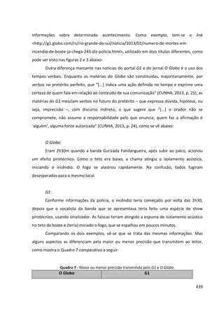 439
informações sobre determinado acontecimento. Como exemplo, tem-se o link
<http://g1.globo.com/rs/rio-grande-do-sul/noticia/2013/01/numero-de-mortes-em-
incendio-de-boate-ja-chega-245-diz-policia.html>, utilizado em dois títulos diferentes, como
pode ser visto nas figuras 2 e 3 abaixo:
Outra diferença marcante nas notícias do portal G1 e do jornal O Globo é o uso dos
tempos verbais. Enquanto as matérias do Globo são constituídas, majoritariamente, por
verbos no pretérito perfeito, que “[...] indica uma ação definida no tempo e exprime uma
certeza de quem fala em relação ao conteúdo de sua comunicação” (CUNHA, 2013, p. 25), as
matérias do G1 mesclam verbos no futuro do pretérito – que expressa dúvida, hipótese, ou
seja, imprecisão –, com discurso indireto, o que sugere que “[...] o orador não se
compromete, não assume a responsabilidade pelo que enuncia; quem faz a afirmação é
‘alguém’, alguma fonte autorizada” (CUNHA, 2013, p. 24), como se vê abaixo:
O Globo:
Eram 2h30m quando a banda Gurizada Fandangueira, após subir ao palco, acionou
um efeito pirotécnico. Como o teto era baixo, a chama atingiu o isolamento acústico,
iniciando o incêndio. O fogo se alastrou rapidamente. Na confusão, todos fugiram
desesperados para o mesmo local.
G1:
Conforme informações da polícia, o incêndio teria começado por volta das 2h30,
depois que o vocalista da banda que se apresentava teria feito uma espécie de show
pirotécnico, usando sinalizador. As faíscas teriam atingido a espuma de isolamento acústico
no teto da boate e (teria) iniciado o fogo, que se espalhou em poucos minutos.
Comparando os dois exemplos, vê-se que se trata das mesmas informações. Mas
alguns aspectos as diferenciam pela maior ou menor precisão que transmitem ao leitor,
como mostra o Quadro 7 comparativo a seguir:
Quadro 7 - Maior ou menor precisão transmitida pelo G1 e O Globo.
O Globo G1
 