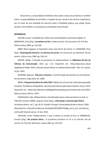 441
Dessa forma, a necessidade de reflexão crítica sobre o discurso jornalístico e também
sobre a responsabilidade do jornalista a respeito do que veicula é de extrema importância,
por se tratar de uma atividade de natureza social e finalidade pública, que atinge muitas
pessoas. Este trabalho é uma pequena contribuição nesta direção.
REFERÊNCIAS
AGUIAR, Leonel. A validade dos critérios de noticiabilidade no jornalismo digital. In:
RODRIGUES, Carla (Org.). Jornalismo on-line: modos de fazer. Rio de Janeiro: Ed. PUC-Rio:
Editora Sulina, 2009. pp. 163-182.
BABO, Maria Augusta. O hipertexto como nova forma de escrita. In: SÜSSEKIND, Flora
(Org.). Historiografia literária e as técnicas da escrita: do manuscrito ao hipertexto. Rio de
Janeiro: Vieira e Lent, 2004. pp. 104-111.
BASTOS, Helder. A diluição do jornalismo no ciberjornalismo. In: Biblioteca On-line de
Ciências da Comunicação. 2013. pp. 1-12. Disponível em: <http://www.bocc.ubi.pt
/pag/bastos-helder-2013-a-diluicao-do-jornalismo-no-ciberjornalismo.pdf> Data do acesso:
23 jan. 2014.
BAUMAN, Zygmunt. Vida para consumo: a transformação das pessoas em mercadorias.
Rio de Janeiro: Jorge Zahar Ed., 2008.
BRASIL. Pesquisa brasileira de mídia 2014: hábitos de consumo de mídia pela população
brasileira. Presidência da República. Secretaria de Comunicação Social. Brasília: Secom, 2014.
Disponível em: <http://pt.slideshare.net/BlogDoPlanalto/pesquisa-brasileira-de-mdia-2014>
Data do acesso: 08 mar. 2014.
CANAVILHAS, João. Webjornalismo. Considerações gerais sobre jornalismo na web. In:
FIDALGO, António; SERRA, Joaquim Paulo (Orgs.). Informação e Comunicação Online:
Jornalismo Online. vol. 1. pp. 63-73. Covilhã, Portugal: Universidade da Beira Interior, 2003.
Disponível em: <http://livroslabcom.ubi.pt/pdfs/20110829-fidalgo_serra_ico1_hornalismo_
online.pdf> Data do acesso: 15 dez. 2013.
CASTILHO, Carlos. Webjornalismo: o que é notícia no mundo on-line. In: RODRIGUES,
Ernesto (Org.). No próximo bloco... O jornalismo brasileiro na TV e na internet. Rio de
Janeiro: Ed. PUC-Rio; São Paulo: Loyola, 2005. pp. 231-256.
 