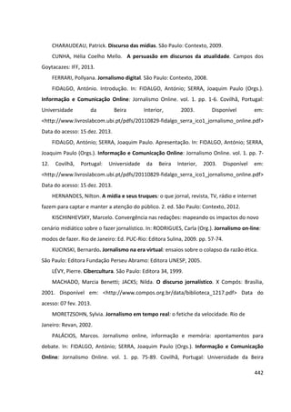 442
CHARAUDEAU, Patrick. Discurso das mídias. São Paulo: Contexto, 2009.
CUNHA, Hélia Coelho Mello. A persuasão em discursos da atualidade. Campos dos
Goytacazes: IFF, 2013.
FERRARI, Pollyana. Jornalismo digital. São Paulo: Contexto, 2008.
FIDALGO, António. Introdução. In: FIDALGO, António; SERRA, Joaquim Paulo (Orgs.).
Informação e Comunicação Online: Jornalismo Online. vol. 1. pp. 1-6. Covilhã, Portugal:
Universidade da Beira Interior, 2003. Disponível em:
<http://www.livroslabcom.ubi.pt/pdfs/20110829-fidalgo_serra_ico1_jornalismo_online.pdf>
Data do acesso: 15 dez. 2013.
FIDALGO, António; SERRA, Joaquim Paulo. Apresentação. In: FIDALGO, António; SERRA,
Joaquim Paulo (Orgs.). Informação e Comunicação Online: Jornalismo Online. vol. 1. pp. 7-
12. Covilhã, Portugal: Universidade da Beira Interior, 2003. Disponível em:
<http://www.livroslabcom.ubi.pt/pdfs/20110829-fidalgo_serra_ico1_jornalismo_online.pdf>
Data do acesso: 15 dez. 2013.
HERNANDES, Nilton. A mídia e seus truques: o que jornal, revista, TV, rádio e internet
fazem para captar e manter a atenção do público. 2. ed. São Paulo: Contexto, 2012.
KISCHINHEVSKY, Marcelo. Convergência nas redações: mapeando os impactos do novo
cenário midiático sobre o fazer jornalístico. In: RODRIGUES, Carla (Org.). Jornalismo on-line:
modos de fazer. Rio de Janeiro: Ed. PUC-Rio: Editora Sulina, 2009. pp. 57-74.
KUCINSKI, Bernardo. Jornalismo na era virtual: ensaios sobre o colapso da razão ética.
São Paulo: Editora Fundação Perseu Abramo: Editora UNESP, 2005.
LÉVY, Pierre. Cibercultura. São Paulo: Editora 34, 1999.
MACHADO, Marcia Benetti; JACKS; Nilda. O discurso jornalístico. X Compós: Brasília,
2001. Disponível em: <http://www.compos.org.br/data/biblioteca_1217.pdf> Data do
acesso: 07 fev. 2013.
MORETZSOHN, Sylvia. Jornalismo em tempo real: o fetiche da velocidade. Rio de
Janeiro: Revan, 2002.
PALÁCIOS, Marcos. Jornalismo online, informação e memória: apontamentos para
debate. In: FIDALGO, António; SERRA, Joaquim Paulo (Orgs.). Informação e Comunicação
Online: Jornalismo Online. vol. 1. pp. 75-89. Covilhã, Portugal: Universidade da Beira
 