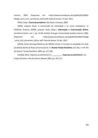 443
Interior, 2003. Disponível em: <http://www.livroslabcom.ubi.pt/pdfs/20110829-
fidalgo_serra_ico1_ jornalismo_online.pdf> Data do acesso: 15 dez. 2013.
PENA, Felipe. Teoria do jornalismo. São Paulo: Contexto, 2008.
SERRA, Joaquim Paulo. A transmissão da informação e os novos mediadores. In:
FIDALGO, António; SERRA, Joaquim Paulo (Orgs.). Informação e Comunicação Online:
Jornalismo Online. vol. 1. pp. 13-48. Covilhã, Portugal: Universidade da Beira Interior, 2003.
Disponível em: <http://www.livroslabcom.ubi.pt/pdfs/20110829-fidalgo
_serra_ico1_jornalismo_online. pdf> Data do acesso: 15 dez. 2013.
SOUZA, Carlos Henrique Medeiros de; BRUM, Larissa. A normose na sociedade em rede:
paradoxos diante do fluxo comunicacional. In: Revista Tempo Brasileiro, out.-dez, n.179. Rio
de Janeiro: Tempo Brasileiro, 2009. pp. 117-130.
VILLAÇA, Nízia. Impresso ou eletrônico? In:__________. Impresso ou eletrônico?: um
trajeto de leitura. Rio de Janeiro: Mauad, 2002. pp. 101-112.
 