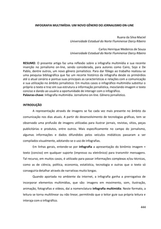 444
INFOGRAFIA MULTIMÍDIA: UM NOVO GÊNERO DO JORNALISMO ON-LINE
Ruana da Silva Maciel
Universidade Estadual do Norte Fluminense Darcy Ribeiro
Carlos Henrique Medeiros de Souza
Universidade Estadual do Norte Fluminense Darcy Ribeiro
RESUMO: O presente artigo faz uma reflexão sobre a infografia multimídia e sua recente
inserção no jornalismo on-line, sendo considerada, para autores como Cairo, Sojo e De
Pablo, dentre outros, um novo gênero jornalístico. Para dar fôlego ao trabalho realizou-se
uma pesquisa bibliográfica que faz um recorte histórico da infografia desde os primórdios
até o atual cenário e pontua suas principais as características e relações com a comunicação
e sua utilização no âmbito jornalístico. Em muitos casos o infográfico multimídia substitui o
próprio o texto e traz em sua estrutura a informação jornalística, mesclando imagem e texto
conciso e dando ao usuário a oportunidade de interagir com o infográfico.
Palavras-chave: Infografia multimídia. Jornalismo on-line. Gênero jornalístico.
INTRODUÇÃO
A representação através de imagens se faz cada vez mais presente no âmbito da
comunicação nos dias atuais. A partir do desenvolvimento de tecnologias gráficas, tem se
observado uma profusão de imagens utilizadas para ilustrar jornais, revistas, sítios, peças
publicitárias e produtos, entre outros. Mais especificamente no campo do jornalismo,
algumas informações e dados difundidos pelos veículos midiáticos passaram a ser
compilados visualmente, adotando-se o uso de infografias.
Em linhas gerais, entende-se por infografia a apresentação do binômio imagem +
texto (conciso) em qualquer suporte (impresso ou eletrônico) para transmitir mensagens.
Tal recurso, em muitos casos, é utilizado para passar informações complexas e/ou técnicas,
como as de ciência, política, economia, estatística, tecnologia e outras que o texto só
conseguiria detalhar através de narrativas muito longas.
Quando aportada no ambiente da internet, a infografia ganha a prerrogativa de
incorporar elementos multimídias, que são: imagens em movimento, som, ilustração,
animação, fotografias e vídeos, daí a nomenclatura infografia multimídia. Neste formato, a
leitura se torna multilinear ou não linear, permitindo que o leitor guie sua própria leitura e
interaja com o infográfico.
 