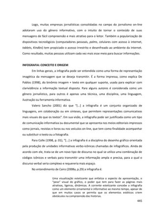 445
Logo, muitas empresas jornalísticas consolidadas no campo do jornalismo on-line
adotaram uso do gênero informativo, com o intuito de tornar o conteúdo de suas
mensagens de fácil compreensão e mais atrativo para o leitor. Também a popularização de
dispositivos tecnológicos (computadores pessoais, palms, celulares com acesso à internet,
tablets, Kindles) tem propiciado o acesso irrestrito e desenfreado ao ambiente da internet.
Como resultado, muitas pessoas utilizam cada vez mais esse meio para buscar informações.
INFOGRAFIA: CONCEITO E ORIGEM
Em linhas gerais, a infografia pode ser entendida como uma forma de representação
imagética da mensagem que se deseja transmitir. É a forma impressa, como explica De
Pablos (1998), do binômio imagem + texto em qualquer suporte, usada para explicar com
clarividência a informação textual disposta. Para alguns autores é considerada como um
gênero jornalístico, para outros é apenas uma técnica, uma disciplina, uma linguagem,
ilustração ou ferramenta informativa.
Valero Sancho (2001) diz que “[...] a infografia é um conjunto organizado de
linguagens, em colaboração ou em sínteses, que permitem representações comunicativas
mais visuais do que os textos”. Em sua visão, a infografia pode ser justificada como um tipo
de comunicação informativa ou documental que se apresenta nos meios editoriais impressos
como jornais, revistas e livros ou nos veículos on-line, que tem como finalidade acompanhar
ou substituir o texto ou a fotografia.
Para Colle (1998, p. 01), “[...] a infografia é a disciplina do desenho gráfico orientada
pela produção de unidades informativas verbo-icônicas chamadas de infográficos. Ainda de
acordo com ele, trata-se de um novo tipo de discurso no qual se utiliza uma combinação de
códigos icônicos e verbais para transmitir uma informação ampla e precisa, para a qual o
discurso verbal seria complexo e requereria mais espaço.
No entendimento de Cairo (2008a, p.29) a infografia é:
Uma visualização estetizante que enfatiza o aspecto da apresentação, o
“peso” visual do gráfico, o poder que tem para fazer as páginas mais
atrativas, ligeiras, dinâmicas. A corrente estetizante concebe a infografia
como um elemento ornamental e informativo ao mesmo tempo, apesar de
que em muitos casos se permita que os elementos estéticos criem
obstáculos na compreensão das histórias.
 