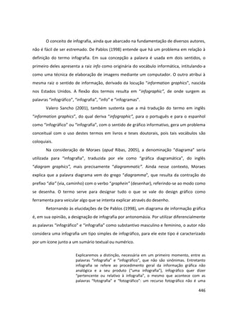 446
O conceito de infografia, ainda que abarcado na fundamentação de diversos autores,
não é fácil de ser estremado. De Pablos (1998) entende que há um problema em relação à
definição do termo infografia. Em sua concepção a palavra é usada em dois sentidos, o
primeiro deles apresenta a raiz info como originária do vocábulo informática, intitulando-a
como uma técnica de elaboração de imagens mediante um computador. O outro atribui à
mesma raiz o sentido de informação, derivado da locução “information graphics”, nascida
nos Estados Unidos. A flexão dos termos resulta em “infographic”, de onde surgem as
palavras “infográfico”, “infografia”, “info” e “infogramas”.
Valero Sancho (2001), também sustenta que a má tradução do termo em inglês
“information graphics”, do qual deriva “infographic”, para o português e para o espanhol
como “infográfico” ou “infografia”, com o sentido de gráfico informativo, gera um problema
conceitual com o uso destes termos em livros e teses doutorais, pois tais vocábulos são
coloquiais.
Na consideração de Moraes (apud Ribas, 2005), a denominação “diagrama” seria
utilizada para “infografia”, traduzida por ele como “gráfica diagramática”, do inglês
“diagram graphics”, mais precisamente “diagrammatic”. Ainda nesse contexto, Moraes
explica que a palavra diagrama vem do grego “diagramma”, que resulta da contração do
prefixo “dia” (via, caminho) com o verbo “graphein” (desenhar), referindo-se ao modo como
se desenha. O termo serve para designar tudo o que se vale do design gráfico como
ferramenta para veicular algo que se intenta explicar através do desenho.
Retornando às elucidações de De Pablos (1998), um diagrama de informação gráfica
é, em sua opinião, a designação de infografia por antonomásia. Por utilizar diferencialmente
as palavras “infográfico” e “infografia” como substantivo masculino e feminino, o autor não
considera uma infografia um tipo simples de infográfico, para ele este tipo é caracterizado
por um ícone junto a um sumário textual ou numérico.
Explicaremos a distinção, necessária em um primeiro momento, entre as
palavras “infografia” e “infográfico”, que não são sinônimas. Entretanto
infografia se refere ao procedimento geral da informação gráfica não
analógica e a seu produto (“uma infografia”), infográfico quer dizer
“pertencente ou relativo à infografia”, o mesmo que acontece com as
palavras “fotografia” e “fotográfico”: um recurso fotográfico não é uma
 
