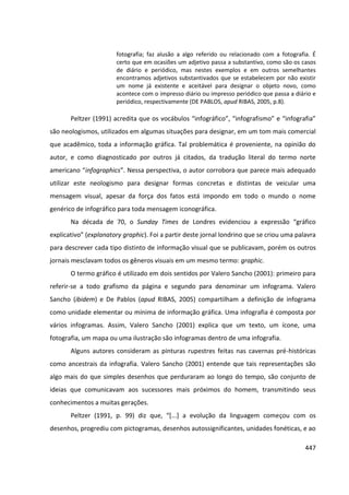 447
fotografia; faz alusão a algo referido ou relacionado com a fotografia. É
certo que em ocasiões um adjetivo passa a substantivo, como são os casos
de diário e periódico, mas nestes exemplos e em outros semelhantes
encontramos adjetivos substantivados que se estabelecem por não existir
um nome já existente e aceitável para designar o objeto novo, como
acontece com o impresso diário ou impresso periódico que passa a diário e
periódico, respectivamente (DE PABLOS, apud RIBAS, 2005, p.8).
Peltzer (1991) acredita que os vocábulos “infográfico”, “infografismo” e “infografia”
são neologismos, utilizados em algumas situações para designar, em um tom mais comercial
que acadêmico, toda a informação gráfica. Tal problemática é proveniente, na opinião do
autor, e como diagnosticado por outros já citados, da tradução literal do termo norte
americano “infographics”. Nessa perspectiva, o autor corrobora que parece mais adequado
utilizar este neologismo para designar formas concretas e distintas de veicular uma
mensagem visual, apesar da força dos fatos está impondo em todo o mundo o nome
genérico de infográfico para toda mensagem iconográfica.
Na década de 70, o Sunday Times de Londres evidenciou a expressão “gráfico
explicativo” (explanatory graphic). Foi a partir deste jornal londrino que se criou uma palavra
para descrever cada tipo distinto de informação visual que se publicavam, porém os outros
jornais mesclavam todos os gêneros visuais em um mesmo termo: graphic.
O termo gráfico é utilizado em dois sentidos por Valero Sancho (2001): primeiro para
referir-se a todo grafismo da página e segundo para denominar um infograma. Valero
Sancho (ibidem) e De Pablos (apud RIBAS, 2005) compartilham a definição de infograma
como unidade elementar ou mínima de informação gráfica. Uma infografia é composta por
vários infogramas. Assim, Valero Sancho (2001) explica que um texto, um ícone, uma
fotografia, um mapa ou uma ilustração são infogramas dentro de uma infografia.
Alguns autores consideram as pinturas rupestres feitas nas cavernas pré-históricas
como ancestrais da infografia. Valero Sancho (2001) entende que tais representações são
algo mais do que simples desenhos que perduraram ao longo do tempo, são conjunto de
ideias que comunicavam aos sucessores mais próximos do homem, transmitindo seus
conhecimentos a muitas gerações.
Peltzer (1991, p. 99) diz que, “[...] a evolução da linguagem começou com os
desenhos, progrediu com pictogramas, desenhos autossignificantes, unidades fonéticas, e ao
 