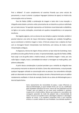 448
final o alfabeto”. O autor complementa tal assertiva frisando que como veículo do
pensamento, o visual é anterior a qualquer linguagem (sistemas de signos) na história das
comunicações entre os homens.
Para De Pablos (1998) a combinação de imagem e texto não é uma inovação: a
infografia existe desde a primeira união comunicativa de um desenho ou pintura sublinhada
por um texto alusivo. Tal aparição representou um fenômeno visual observado na Babilônia,
no Egito e em outras civilizações, encontrado em quadros mesopotâmicos e em pequenas
esculturas.
Nos legados egípcios, com as colunas de seus templos e papiros ilustrados, também é
possível observar uma série de traços informativos integrados por unidades hieroglíficas,
que já constituíam o binômio imagem e texto. A fórmula sempre teve o objetivo de fazer
com as mensagens fossem interpretadas mais facilmente, com clareza, de modo a evitar
interpretações ambíguas.
A xilogravura, técnica de origem chinesa anterior ao tipo móvel de Gutenberg, trazia
prevalência da obra gráfica frente ao texto. A representatividade, segundo De Pablos (1998),
fazia surgir a era da grafia sobre a matéria textual, um binômio imagem + texto, por uma
razão lógica e singela, trazia a comodidade de traduzir a mensagem ao modo gráfico, com
palavras adequadas.
A partir dessas considerações é possível perceber que o embrião da infografia teve
uma presença marcante no decorrer da história. Como dito anteriormente, o visual precede
qualquer linguagem utilizada na comunicação entre as pessoas. Sua contundente utilização
pode ser observada nas pinturas feitas nas igrejas, durante o Renascimento para um público
notadamente analfabeto. A título de exemplo, Dondis cita as obras de Michelangelo para o
teto da Capela Sistina.
Como representante das necessidades da igreja, o papa influenciou as
ideias de Michelangelo, as quais também foram, por sua vez, modificadas
pelas finalidades específicas do mural. Trata-se de uma explicação visual da
“Criação” para um público em sua maior parte analfabeto e, portanto,
incapaz de ler a história bíblica. Mesmo que soubesse ler, esse público não
conseguiria apreender de modo tão palpável toda a dramaticidade do
relato. O mural é um equilíbrio entre a abordagem subjetiva e a abordagem
objetiva do artista, e um equilíbrio comparável entre a pura extensão
artística e o caráter utilitário de suas finalidades. Esse delicado equilíbrio é
 