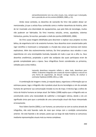 449
extraordinariamente raro nas artes visuais, mas, sempre que é alcançado,
tem a precisão de um tiro certeiro (DONDIS, 2000, p. 11).
Ainda nesse contexto, os desenhos de Leonardo Da Vinci não podem deixar ser
mencionadas, já que o artista ficou conhecido como o melhor desenhista da história, além
de ter inventado uma diversidade de equipamentos, que pela falta de tecnologia, muitos
não puderam ser fabricados. Da Vinci inventou veículos, armas, aquedutos, sistemas
hidráulicos, pontes, foi escritor, pensador e chefe de cozinha (HORCADES, 2004).
Da Vinci usava imagens detalhadas para descrever e explicar seus projetos na área
bélica, de engenharia civil e de anatomia humana. Seus desenhos eram caracterizados pelo
rigor científico e mostravam a composição e a função das coisas que ilustrava com textos
explicativos. Além dos esclarecimentos teóricos, Da Vinci perpetuou seus estudos e suas
experiências em uma enciclopédia ilustrada, baseada em tudo o que via a olho nu. Seus
desenhos anatômicos, projetados a partir das autópsias das quais participava eram de
grande complexidade para a época. Seus infográficos foram considerados os primeiros,
voltados para a área médica.
Leonardo desenhava enquanto refletia e, sobre tudo, desenhava para
refletir. O desenho integrado com o texto de maneira orgânica e natural era
uma forma de argumentar, de discutir consigo mesmo, de analisar e
contrastar hipóteses (CAIRO, 2011, p. 128).
A combinação de imagem e texto, já naquela época, organizava a informação que se
estimava passar, logo a infografia não é produto atual da era tecnológica e sim da vontade
humana de aprimorar sua comunicação iniciada na era do traço. A técnica liga a esfera do
início da história humana ao tempo atual. De Pablos (1998) explica que a infografia veio se
constituindo como uma necessidade de sublinhar a mensagem icônica, dando a ela um
significado único para que o conteúdo de uma comunicação visual não fosse interpretado
erroneamente.
Para Valero Sancho (2001), o ser humano, ao comunicar-se com os outros através de
infografias, não está fazendo nada de novo que rompa com a condição comunicativa
anterior. Ele está fazendo o de sempre, posto que ao largo de toda história se comunicou
mediante representações visuais mais ou menos complexas.
 