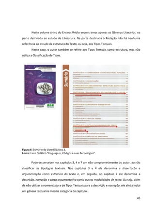 45
Neste volume único do Ensino Médio encontramos apenas os Gêneros Literários, na
parte destinada ao estudo de Literatura. Na parte destinada à Redação não há nenhuma
referência ao estudo da estrutura do Texto, ou seja, aos Tipos Textuais.
Neste caso, o autor também se refere aos Tipos Textuais como estrutura, mas não
utiliza a Classificação de Tipos.
Figura 6: Sumário do Livro Didático 3.
Fonte: Livro Didático “Linguagem, Códigos e suas Tecnologias”.
Pode-se perceber nos capítulos 3, 4 e 7 um não comprometimento do autor, ao não
classificar as tipologias textuais. Nos capítulos 3 e 4 ele denomina a dissertação e
argumentação como estrutura do texto e, em seguida, no capítulo 7 ele denomina a
descrição, narração e carta argumentativa como outras modalidades de texto. Ou seja, além
de não utilizar a nomenclatura de Tipos Textuais para a descrição e narração, ele ainda inclui
um gênero textual na mesma categoria do capítulo.
 