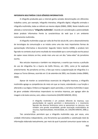 450
INFOGRAFIA MULTIMÍDIA E SEUS GÊNEROS INFORMATIVOS
A infografia produzida para a internet ganha variadas denominações em diferentes
trabalhos como, por exemplo, infografia interativa, infografia digital, infografia animada e
infografia multimídia, todas se referem ao mesmo objeto (RIBAS, 2004). Neste trabalho será
adotada a nomenclatura “infografia multimídia”, levando em consideração a potencialidade
deste produto informativo frente às características da web que é um ambiente
notoriamente multimídia.
A infografia multimídia surge por volta do final do século XX, com o desenvolvimento
de tecnologias da comunicação e se instala como uma das mais importantes formas de
apresentação informativa e documental. Segundo Valero Sancho (2008), o produto tem
figurado no contexto atual como resultado da necessidade que a comunicação escrita possui
de captar novos leitores on-line, sendo mais uma vez um dos “salva-vidas” do jornalismo
escrito.
Nos veículos impressos e também nos telejornais, o evento que marcou a profusão
do uso de infografias foi a Guerra do Golfo Pérsico, em 1991, como já foi explicado
anteriormente. No jornalismo on-line, o fato que marca a popularização de infografias é o
ataque as Torres Gêmeas, ocorrido em 11 de setembro de 2001, nos Estados Unidos (RIBAS,
2004).
Apesar de manter as características essenciais da infografia impressa, a infografia
multimídia agrega as competências do meio em que se insere, estendendo a sua função e
alterando a sua lógica. Embora as linguagens sejam parecidas, a narrativa multimídia é capaz
de gerar unidades informativas impensáveis na narrativa impressa, por agregar além da
imagem e do texto conciso, som, vídeo e movimento (VALERO SANCHO, 2011).
A infografia multimídia é um produto diferente da impressa, suas
peculiaridades de suporte permitem o deslocamento e o movimento
figurado dos diversos fenômenos como se apresentam na natureza, mas
também uma grande versatilidade, grande associação multimidiática de
recursos, hipertextualidade, interatividade, etc. (VALERO SANCHO, 2008, p.
05).
Tais características permitem que a infografia multimídia seja, por vezes, uma
unidade informativa independente, uma ferramenta que possibilita a substituição total da
informação elaborada textualmente, por meio da qual é possível comunicar quase todas as
 