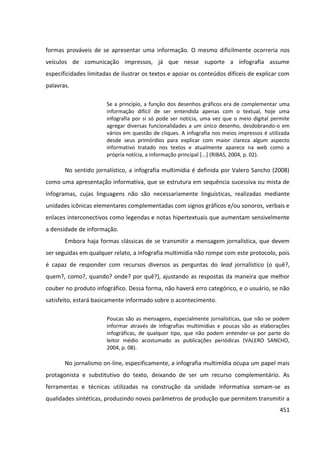 451
formas prováveis de se apresentar uma informação. O mesmo dificilmente ocorreria nos
veículos de comunicação impressos, já que nesse suporte a infografia assume
especificidades limitadas de ilustrar os textos e apoiar os conteúdos difíceis de explicar com
palavras.
Se a princípio, a função dos desenhos gráficos era de complementar uma
informação difícil de ser entendida apenas com o textual, hoje uma
infografia por si só pode ser notícia, uma vez que o meio digital permite
agregar diversas funcionalidades a um único desenho, desdobrando-o em
vários em questão de cliques. A infografia nos meios impressos é utilizada
desde seus primórdios para explicar com maior clareza algum aspecto
informativo tratado nos textos e atualmente aparece na web como a
própria notícia, a informação principal [...] (RIBAS, 2004, p. 02).
No sentido jornalístico, a infografia multimídia é definida por Valero Sancho (2008)
como uma apresentação informativa, que se estrutura em sequência sucessiva ou mista de
infogramas, cujas linguagens não são necessariamente linguísticas, realizadas mediante
unidades icônicas elementares complementadas com signos gráficos e/ou sonoros, verbais e
enlaces interconectivos como legendas e notas hipertextuais que aumentam sensivelmente
a densidade de informação.
Embora haja formas clássicas de se transmitir a mensagem jornalística, que devem
ser seguidas em qualquer relato, a infografia multimídia não rompe com este protocolo, pois
é capaz de responder com recursos diversos as perguntas do lead jornalístico (o quê?,
quem?, como?, quando? onde? por quê?), ajustando as respostas da maneira que melhor
couber no produto infográfico. Dessa forma, não haverá erro categórico, e o usuário, se não
satisfeito, estará basicamente informado sobre o acontecimento.
Poucas são as mensagens, especialmente jornalísticas, que não se podem
informar através de infografias multimídias e poucas são as elaborações
infográficas, de qualquer tipo, que não podem entender-se por parte do
leitor médio acostumado as publicações periódicas (VALERO SANCHO,
2004, p. 08).
No jornalismo on-line, especificamente, a infografia multimídia ocupa um papel mais
protagonista e substitutivo do texto, deixando de ser um recurso complementário. As
ferramentas e técnicas utilizadas na construção da unidade informativa somam-se as
qualidades sintéticas, produzindo novos parâmetros de produção que permitem transmitir a
 