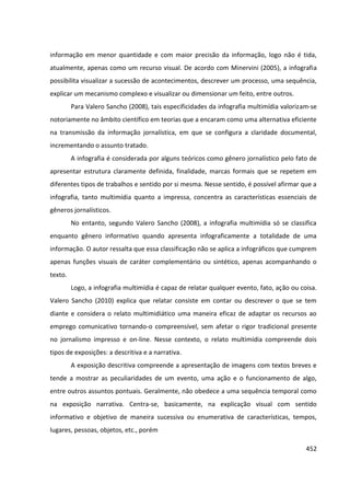452
informação em menor quantidade e com maior precisão da informação, logo não é tida,
atualmente, apenas como um recurso visual. De acordo com Minervini (2005), a infografia
possibilita visualizar a sucessão de acontecimentos, descrever um processo, uma sequência,
explicar um mecanismo complexo e visualizar ou dimensionar um feito, entre outros.
Para Valero Sancho (2008), tais especificidades da infografia multimídia valorizam-se
notoriamente no âmbito científico em teorias que a encaram como uma alternativa eficiente
na transmissão da informação jornalística, em que se configura a claridade documental,
incrementando o assunto tratado.
A infografia é considerada por alguns teóricos como gênero jornalístico pelo fato de
apresentar estrutura claramente definida, finalidade, marcas formais que se repetem em
diferentes tipos de trabalhos e sentido por si mesma. Nesse sentido, é possível afirmar que a
infografia, tanto multimídia quanto a impressa, concentra as características essenciais de
gêneros jornalísticos.
No entanto, segundo Valero Sancho (2008), a infografia multimídia só se classifica
enquanto gênero informativo quando apresenta infograficamente a totalidade de uma
informação. O autor ressalta que essa classificação não se aplica a infográficos que cumprem
apenas funções visuais de caráter complementário ou sintético, apenas acompanhando o
texto.
Logo, a infografia multimídia é capaz de relatar qualquer evento, fato, ação ou coisa.
Valero Sancho (2010) explica que relatar consiste em contar ou descrever o que se tem
diante e considera o relato multimidiático uma maneira eficaz de adaptar os recursos ao
emprego comunicativo tornando-o compreensível, sem afetar o rigor tradicional presente
no jornalismo impresso e on-line. Nesse contexto, o relato multimídia compreende dois
tipos de exposições: a descritiva e a narrativa.
A exposição descritiva compreende a apresentação de imagens com textos breves e
tende a mostrar as peculiaridades de um evento, uma ação e o funcionamento de algo,
entre outros assuntos pontuais. Geralmente, não obedece a uma sequência temporal como
na exposição narrativa. Centra-se, basicamente, na explicação visual com sentido
informativo e objetivo de maneira sucessiva ou enumerativa de características, tempos,
lugares, pessoas, objetos, etc., porém
 