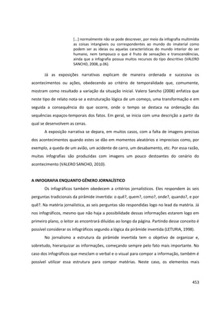 453
[...] normalmente não se pode descrever, por meio da infografia multimídia
as coisas intangíveis ou correspondentes ao mundo do imaterial como
podem ser as ideias ou aquelas características do mundo interior do ser
humano, nem tampouco o que é fruto de sensações e transcendências,
ainda que a infografia possua muitos recursos do tipo descritivo (VALERO
SANCHO, 2008, p.06).
Já as exposições narrativas explicam de maneira ordenada e sucessiva os
acontecimentos ou ações, obedecendo ao critério de temporalidade que, comumente,
mostram como resultado a variação da situação inicial. Valero Sancho (2008) enfatiza que
neste tipo de relato nota-se a estruturação lógica de um começo, uma transformação e em
seguida a consequência do que ocorre, onde o tempo se destaca na ordenação das
sequências espaços-temporais dos fatos. Em geral, se inicia com uma descrição a partir da
qual se desenvolvem as cenas.
A exposição narrativa se depara, em muitos casos, com a falta de imagens precisas
dos acontecimentos quando estes se dão em momentos aleatórios e imprecisos como, por
exemplo, a queda de um avião, um acidente de carro, um desabamento, etc. Por essa razão,
muitas infografias são produzidas com imagens um pouco destoantes do cenário do
acontecimento (VALERO SANCHO, 2010).
A INFOGRAFIA ENQUANTO GÊNERO JORNALÍSTICO
Os infográficos também obedecem a critérios jornalísticos. Eles respondem às seis
perguntas tradicionais da pirâmide invertida: o quê?, quem?, como?, onde?, quando?, e por
quê?. Na matéria jornalística, as seis perguntas são respondidas logo no lead da matéria. Já
nos infográficos, mesmo que não haja a possibilidade dessas informações estarem logo em
primeiro plano, o leitor as encontrará diluídas ao longo da página. Partindo desse conceito é
possível considerar os infográficos segundo a lógica da pirâmide invertida (LETURIA, 1998).
No jornalismo a estrutura da pirâmide invertida tem o objetivo de organizar e,
sobretudo, hierarquizar as informações, começando sempre pelo fato mais importante. No
caso dos infográficos que mesclam o verbal e o visual para compor a informação, também é
possível utilizar essa estrutura para compor matérias. Neste caso, os elementos mais
 