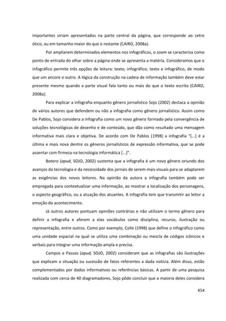 454
importantes viriam apresentados na parte central da página, que corresponde ao cetro
ótico, ou em tamanho maior do que o restante (CAIRO, 2008a).
Por ampliarem determinados elementos nos infográficos, o zoom se caracteriza como
ponto de entrada do olhar sobre a página onde se apresenta a matéria. Consideramos que o
infográfico permite três opções de leitura: texto; infográfico; texto e infográfico, de modo
que um ancore o outro. A lógica da construção na cadeia de informação também deve estar
presente mesmo quando a parte visual fala tanto ou mais do que o texto escrito (CAIRO,
2008a).
Para explicar a infografia enquanto gênero jornalístico Sojo (2002) destaca a opinião
de vários autores que defendem ou não a infografia como gênero jornalístico. Assim como
De Pablos, Sojo considera a infografia como um novo gênero formado pela convergência de
soluções tecnológicas de desenho e de conteúdo, que dão como resultado uma mensagem
informativa mais clara e objetiva. De acordo com De Pablos (1998) a infografia “[...] é a
última e mais nova dentre os gêneros jornalísticos de expressão informativa, que se pode
assentar com firmeza na tecnologia informática [...]”.
Botero (apud, SOJO, 2002) sustenta que a infografia é um novo gênero oriundo dos
avanços da tecnologia e da necessidade dos jornais de serem mais visuais para se adaptarem
as exigências dos novos leitores. Na opinião da autora a infografia também pode ser
empregada para contextualizar uma informação, ao mostrar a localização dos personagens,
o aspecto geográfico, ou a atuação dos atuantes. A infografia tem que transmitir ao leitor a
emoção do acontecimento.
Já outros autores pontuam opiniões contrárias e não utilizam o termo gênero para
definir a infografia e aferem a elas vocábulos como disciplina, recurso, ilustração ou
representação, entre outros. Como por exemplo, Colle (1998) que define o infográfico como
uma unidade espacial na qual se utiliza uma combinação ou mescla de códigos icônicos e
verbais para integrar uma informação ampla e precisa.
Campos e Passos (apud, SOJO, 2002) consideram que as infografias são ilustrações
que explicam a situação ou sucessão de fatos referentes a dada notícia. Além disso, estão
complementados por dados informativos ou referências básicas. A partir de uma pesquisa
realizada com cerca de 40 diagramadores, Sojo pôde concluir que a maioria deles considera
 
