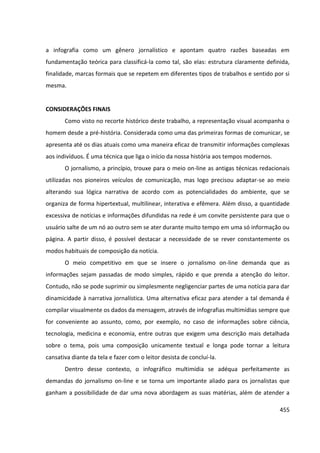 455
a infografia como um gênero jornalístico e apontam quatro razões baseadas em
fundamentação teórica para classificá-la como tal, são elas: estrutura claramente definida,
finalidade, marcas formais que se repetem em diferentes tipos de trabalhos e sentido por si
mesma.
CONSIDERAÇÕES FINAIS
Como visto no recorte histórico deste trabalho, a representação visual acompanha o
homem desde a pré-história. Considerada como uma das primeiras formas de comunicar, se
apresenta até os dias atuais como uma maneira eficaz de transmitir informações complexas
aos indivíduos. É uma técnica que liga o início da nossa história aos tempos modernos.
O jornalismo, a princípio, trouxe para o meio on-line as antigas técnicas redacionais
utilizadas nos pioneiros veículos de comunicação, mas logo precisou adaptar-se ao meio
alterando sua lógica narrativa de acordo com as potencialidades do ambiente, que se
organiza de forma hipertextual, multilinear, interativa e efêmera. Além disso, a quantidade
excessiva de notícias e informações difundidas na rede é um convite persistente para que o
usuário salte de um nó ao outro sem se ater durante muito tempo em uma só informação ou
página. A partir disso, é possível destacar a necessidade de se rever constantemente os
modos habituais de composição da notícia.
O meio competitivo em que se insere o jornalismo on-line demanda que as
informações sejam passadas de modo simples, rápido e que prenda a atenção do leitor.
Contudo, não se pode suprimir ou simplesmente negligenciar partes de uma notícia para dar
dinamicidade à narrativa jornalística. Uma alternativa eficaz para atender a tal demanda é
compilar visualmente os dados da mensagem, através de infografias multimídias sempre que
for conveniente ao assunto, como, por exemplo, no caso de informações sobre ciência,
tecnologia, medicina e economia, entre outras que exigem uma descrição mais detalhada
sobre o tema, pois uma composição unicamente textual e longa pode tornar a leitura
cansativa diante da tela e fazer com o leitor desista de concluí-la.
Dentro desse contexto, o infográfico multimídia se adéqua perfeitamente as
demandas do jornalismo on-line e se torna um importante aliado para os jornalistas que
ganham a possibilidade de dar uma nova abordagem as suas matérias, além de atender a
 