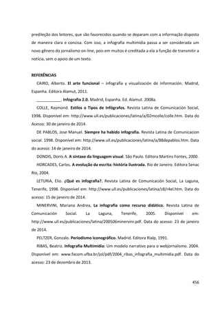 456
predileção dos leitores, que são favorecidos quando se deparam com a informação disposta
de maneira clara e concisa. Com isso, a infografia multimídia passa a ser considerada um
novo gênero do jornalismo on-line, pois em muitos é creditada a ela a função de transmitir a
notícia, sem o apoio de um texto.
REFERÊNCIAS
CAIRO, Alberto. El arte funcional – infografía y visualización de información. Madrid,
Espanha. Editora Alamut, 2011.
___________. Infografia 2.0. Madrid, Espanha. Ed. Alamut. 2008a.
COLLE, Raymond. Estilos o Tipos de Infógrafos. Revista Latina de Comunicación Social,
1998. Disponível em: http://www.ull.es/publicaciones/latina/a/02mcolle/colle.htm. Data do
Acesso: 30 de janeiro de 2014.
DE PABLOS, Jose Manuel. Siempre ha habido infografia. Revista Latina de Comunicacion
social. 1998. Disponível em: http://www.ull.es/publicaciones/latina/a/88depablos.htm. Data
do acesso: 14 de janeiro de 2014.
DONDIS, Donis A. A sintaxe da linguagem visual. São Paulo. Editora Martins Fontes, 2000.
HORCADES, Carlos. A evolução da escrita: história ilustrada. Rio de Janeiro. Editora Senac
Rio, 2004.
LETURIA, Elio. ¿Qué es infografia?. Revista Latina de Comunicación Social, La Laguna,
Tenerife, 1998. Disponível em: http://www.ull.es/publicaciones/latina/z8/r4el.htm. Data do
acesso: 15 de janeiro de 2014.
MINERVINI, Mariana Andrea, La infografia como recurso didático. Revista Latina de
Comunicación Social. La Laguna, Tenerife, 2005. Disponível em:
http://www.ull.es/publicaciones/latina/200506minervini.pdf. Data do acesso: 23 de janeiro
de 2014.
PELTZER, Gonzalo. Periodismo Iconográfico. Madrid. Editora Rialp, 1991.
RIBAS, Beatriz. Infografia Multimídia: Um modelo narrativo para o webjornalismo. 2004.
Disponível em: www.facom.ufba.br/jol/pdf/2004_ribas_infografia_multimidia.pdf. Data do
acesso: 23 de dezembro de 2013.
 