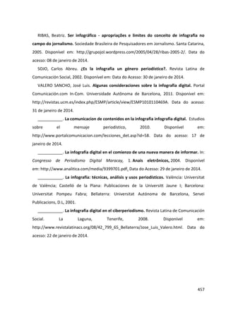 457
RIBAS, Beatriz. Ser infográfico - apropriações e limites do conceito de infografia no
campo do jornalismo. Sociedade Brasileira de Pesquisadores em Jornalismo. Santa Catarina,
2005. Disponível em: http://grupojol.wordpress.com/2005/04/28/ribas-2005-2/. Data do
acesso: 08 de janeiro de 2014.
SOJO, Carlos Abreu. ¿Es la infografia un género periodístico?. Revista Latina de
Comunicación Social, 2002. Disponível em: Data do Acesso: 30 de janeiro de 2014.
VALERO SANCHO, José Luis. Algunas consideraciones sobre la infografia digital. Portal
Comunicación.com In-Com. Universidade Autônoma de Barcelona, 2011. Disponível em:
http://revistas.ucm.es/index.php/ESMP/article/view/ESMP1010110469A. Data do acesso:
31 de janeiro de 2014.
___________. La comunicacíon de contenidos en la infografia infografia digital. Estudios
sobre el mensaje periodístico, 2010. Disponível em:
http://www.portalcomunicacion.com/lecciones_det.asp?id=58. Data do acesso: 17 de
janeiro de 2014.
___________. La infografía digital en el comienzo de una nueva manera de informar. In:
Congresso de Periodismo Digital Maracay, 1. Anais eletrônicos, 2004. Disponível
em: http://www.analitica.com/media/9399701.pdf. Data do Acesso: 29 de janeiro de 2014.
___________. La infografía: técnicas, análisis y usos periodísticos. València: Universitat
de València; Castelló de la Plana: Publicaciones de la Universitt Jaune I; Barcelona:
Universitat Pompeu Fabra; Bellaterra: Universitat Autónoma de Barcelona, Servei
Publicacions, D.L, 2001.
___________. La infografia digital en el ciberperiodismo. Revista Latina de Comunicación
Social. La Laguna, Tenerife, 2008. Disponível em:
http://www.revistalatinacs.org/08/42_799_65_Bellaterra/Jose_Luis_Valero.html. Data do
acesso: 22 de janeiro de 2014.
 