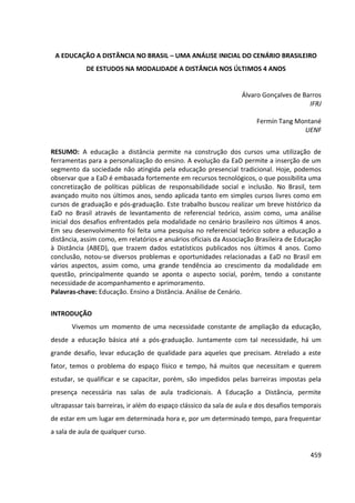 459
A EDUCAÇÃO A DISTÂNCIA NO BRASIL – UMA ANÁLISE INICIAL DO CENÁRIO BRASILEIRO
DE ESTUDOS NA MODALIDADE A DISTÂNCIA NOS ÚLTIMOS 4 ANOS
Álvaro Gonçalves de Barros
IFRJ
Fermín Tang Montané
UENF
RESUMO: A educação a distância permite na construção dos cursos uma utilização de
ferramentas para a personalização do ensino. A evolução da EaD permite a inserção de um
segmento da sociedade não atingida pela educação presencial tradicional. Hoje, podemos
observar que a EaD é embasada fortemente em recursos tecnológicos, o que possibilita uma
concretização de políticas públicas de responsabilidade social e inclusão. No Brasil, tem
avançado muito nos últimos anos, sendo aplicada tanto em simples cursos livres como em
cursos de graduação e pós-graduação. Este trabalho buscou realizar um breve histórico da
EaD no Brasil através de levantamento de referencial teórico, assim como, uma análise
inicial dos desafios enfrentados pela modalidade no cenário brasileiro nos últimos 4 anos.
Em seu desenvolvimento foi feita uma pesquisa no referencial teórico sobre a educação a
distância, assim como, em relatórios e anuários oficiais da Associação Brasileira de Educação
à Distância (ABED), que trazem dados estatísticos publicados nos últimos 4 anos. Como
conclusão, notou-se diversos problemas e oportunidades relacionadas a EaD no Brasil em
vários aspectos, assim como, uma grande tendência ao crescimento da modalidade em
questão, principalmente quando se aponta o aspecto social, porém, tendo a constante
necessidade de acompanhamento e aprimoramento.
Palavras-chave: Educação. Ensino a Distância. Análise de Cenário.
INTRODUÇÃO
Vivemos um momento de uma necessidade constante de ampliação da educação,
desde a educação básica até a pós-graduação. Juntamente com tal necessidade, há um
grande desafio, levar educação de qualidade para aqueles que precisam. Atrelado a este
fator, temos o problema do espaço físico e tempo, há muitos que necessitam e querem
estudar, se qualificar e se capacitar, porém, são impedidos pelas barreiras impostas pela
presença necessária nas salas de aula tradicionais. A Educação a Distância, permite
ultrapassar tais barreiras, ir além do espaço clássico da sala de aula e dos desafios temporais
de estar em um lugar em determinada hora e, por um determinado tempo, para frequentar
a sala de aula de qualquer curso.
 