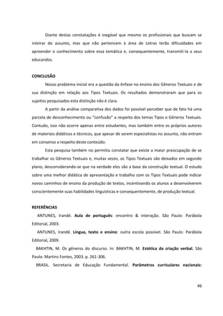 46
Diante destas constatações é inegável que mesmo os profissionais que buscam se
inteirar do assunto, mas que não pertencem à área de Letras terão dificuldades em
apreender o conhecimento sobre essa temática e, consequentemente, transmiti-la a seus
educandos.
CONCLUSÃO
Nosso problema inicial era a questão da ênfase no ensino dos Gêneros Textuais e de
sua distinção em relação aos Tipos Textuais. Os resultados demonstraram que para os
sujeitos pesquisados esta distinção não é clara.
A partir da análise comparativa dos dados foi possível perceber que de fato há uma
parcela de desconhecimento ou “confusão” a respeito dos temas Tipos e Gêneros Textuais.
Contudo, isso não ocorre apenas entre estudantes, mas também entre os próprios autores
de materiais didáticos e técnicos, que apesar de serem especialistas no assunto, não entram
em consenso a respeito deste conteúdo.
Esta pesquisa também no permitiu constatar que existe a maior preocupação de se
trabalhar os Gêneros Textuais e, muitas vezes, os Tipos Textuais são deixados em segundo
plano, desconsiderando-se que na verdade eles são a base da construção textual. O estudo
sobre uma melhor didática de apresentação e trabalho com os Tipos Textuais pode indicar
novos caminhos de ensino da produção de textos, incentivando os alunos a desenvolverem
conscientemente suas habilidades linguísticas e consequentemente, de produção textual.
REFERÊNCIAS
ANTUNES, Irandé. Aula de português: encontro & interação. São Paulo: Parábola
Editorial, 2003.
ANTUNES, Irandé. Língua, texto e ensino: outra escola possível. São Paulo: Parábola
Editorial, 2009.
BAKHTIN, M. Os gêneros do discurso. In: BAKHTIN, M. Estética da criação verbal. São
Paulo: Martins Fontes, 2003. p. 261-306.
BRASIL. Secretaria de Educação Fundamental. Parâmetros curriculares nacionais:
 