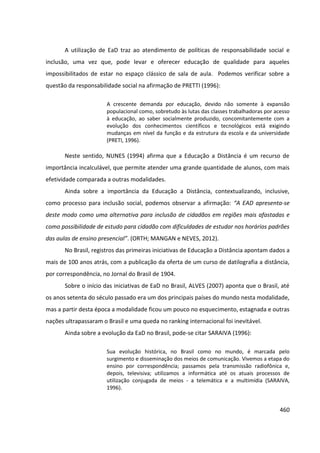 460
A utilização de EaD traz ao atendimento de políticas de responsabilidade social e
inclusão, uma vez que, pode levar e oferecer educação de qualidade para aqueles
impossibilitados de estar no espaço clássico de sala de aula. Podemos verificar sobre a
questão da responsabilidade social na afirmação de PRETTI (1996):
A crescente demanda por educação, devido não somente à expansão
populacional como, sobretudo às lutas das classes trabalhadoras por acesso
à educação, ao saber socialmente produzido, concomitantemente com a
evolução dos conhecimentos científicos e tecnológicos está exigindo
mudanças em nível da função e da estrutura da escola e da universidade
(PRETI, 1996).
Neste sentido, NUNES (1994) afirma que a Educação a Distância é um recurso de
importância incalculável, que permite atender uma grande quantidade de alunos, com mais
efetividade comparada a outras modalidades.
Ainda sobre a importância da Educação a Distância, contextualizando, inclusive,
como processo para inclusão social, podemos observar a afirmação: “A EAD apresenta-se
deste modo como uma alternativa para inclusão de cidadãos em regiões mais afastadas e
como possibilidade de estudo para cidadão com dificuldades de estudar nos horários padrões
das aulas de ensino presencial”. (ORTH; MANGAN e NEVES, 2012).
No Brasil, registros das primeiras iniciativas de Educação a Distância apontam dados a
mais de 100 anos atrás, com a publicação da oferta de um curso de datilografia a distância,
por correspondência, no Jornal do Brasil de 1904.
Sobre o início das iniciativas de EaD no Brasil, ALVES (2007) aponta que o Brasil, até
os anos setenta do século passado era um dos principais países do mundo nesta modalidade,
mas a partir desta época a modalidade ficou um pouco no esquecimento, estagnada e outras
nações ultrapassaram o Brasil e uma queda no ranking internacional foi inevitável.
Ainda sobre a evolução da EaD no Brasil, pode-se citar SARAIVA (1996):
Sua evolução histórica, no Brasil como no mundo, é marcada pelo
surgimento e disseminação dos meios de comunicação. Vivemos a etapa do
ensino por correspondência; passamos pela transmissão radiofônica e,
depois, televisiva; utilizamos a informática até os atuais processos de
utilização conjugada de meios - a telemática e a multimídia (SARAIVA,
1996).
 