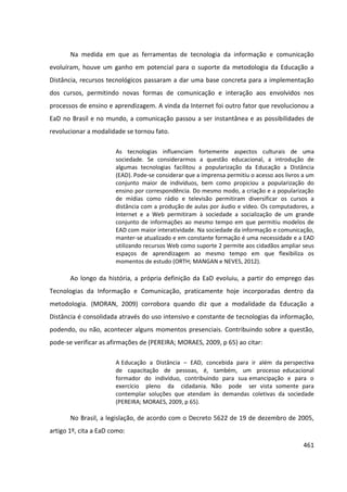461
Na medida em que as ferramentas de tecnologia da informação e comunicação
evoluíram, houve um ganho em potencial para o suporte da metodologia da Educação a
Distância, recursos tecnológicos passaram a dar uma base concreta para a implementação
dos cursos, permitindo novas formas de comunicação e interação aos envolvidos nos
processos de ensino e aprendizagem. A vinda da Internet foi outro fator que revolucionou a
EaD no Brasil e no mundo, a comunicação passou a ser instantânea e as possibilidades de
revolucionar a modalidade se tornou fato.
As tecnologias influenciam fortemente aspectos culturais de uma
sociedade. Se considerarmos a questão educacional, a introdução de
algumas tecnologias facilitou a popularização da Educação a Distância
(EAD). Pode-se considerar que a imprensa permitiu o acesso aos livros a um
conjunto maior de indivíduos, bem como propiciou a popularização do
ensino por correspondência. Do mesmo modo, a criação e a popularização
de mídias como rádio e televisão permitiram diversificar os cursos a
distância com a produção de aulas por áudio e vídeo. Os computadores, a
Internet e a Web permitiram à sociedade a socialização de um grande
conjunto de informações ao mesmo tempo em que permitiu modelos de
EAD com maior interatividade. Na sociedade da informação e comunicação,
manter-se atualizado e em constante formação é uma necessidade e a EAD
utilizando recursos Web como suporte 2 permite aos cidadãos ampliar seus
espaços de aprendizagem ao mesmo tempo em que flexibiliza os
momentos de estudo (ORTH; MANGAN e NEVES, 2012).
Ao longo da história, a própria definição da EaD evoluiu, a partir do emprego das
Tecnologias da Informação e Comunicação, praticamente hoje incorporadas dentro da
metodologia. (MORAN, 2009) corrobora quando diz que a modalidade da Educação a
Distância é consolidada através do uso intensivo e constante de tecnologias da informação,
podendo, ou não, acontecer alguns momentos presenciais. Contribuindo sobre a questão,
pode-se verificar as afirmações de (PEREIRA; MORAES, 2009, p 65) ao citar:
A Educação a Distância – EAD, concebida para ir além da perspectiva
de capacitação de pessoas, é, também, um processo educacional
formador do indivíduo, contribuindo para sua emancipação e para o
exercício pleno da cidadania. Não pode ser vista somente para
contemplar soluções que atendam às demandas coletivas da sociedade
(PEREIRA; MORAES, 2009, p 65).
No Brasil, a legislação, de acordo com o Decreto 5622 de 19 de dezembro de 2005,
artigo 1º, cita a EaD como:
 