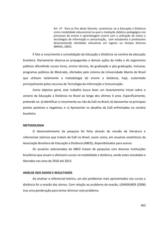 462
Art. 1º: Para os fins deste Decreto, caracteriza--se a Educação a Distância
como modalidade educacional na qual a mediação didático-pedagógica nos
processos de ensino e aprendizagem ocorre com a utilização de meios e
tecnologias de informação e comunicação, com estudantes e professores
desenvolvendo atividades educativas em lugares ou tempos diversos
(BRASIL, 2005).
É fato o crescimento e consolidação da Educação a Distância no cenário da educação
brasileira. Diariamente observa-se propagandas e demais ações da mídia e de organismos
públicos difundindo cursos livres, ensino técnico, de graduação e pós-graduação, inclusive,
programas públicos de Mestrado, ofertados pelo sistema da Universidade Aberta do Brasil
que utilizam totalmente a metodologia do ensino a distância, hoje, sustentado
principalmente pelos recursos de Tecnologia da Informação e Comunicação.
Como objetivo geral, este trabalho busca fazer um levantamento inicial sobre o
cenário da Educação a Distância no Brasil ao longo dos últimos 4 anos. Especificamente,
pretende-se: a) Identificar o crescimento ou não da EaD no Brasil; b) Apresentar os principais
pontos positivos e negativos; e c) Apresentar os desafios da EaD enfrentados no cenário
brasileiro.
METODOLOGIA
O desenvolvimento da pesquisa foi feito através de revisão de literatura e
referenciais teóricos que tratam da EaD no Brasil, assim como, em anuários estatísticos da
Associação Brasileira de Educação a Distância (ABED), disponibilizados para acesso.
Os anuários selecionados da ABED tratam de pesquisas com diversas instituições
brasileiras que atuam e oferecem cursos na modalidade a distância, sendo estes estudados e
liberados nos anos de 2010 até 2013.
ANÁLISE DOS DADOS E RESULTADOS
Ao analisar o referencial teórico, um dos problemas mais apresentados nos cursos a
distância foi a evasão dos alunos. Com relação ao problema da evasão, LEMGRUBER (2008)
traz uma ponderação para tentar diminuir este problema.
 