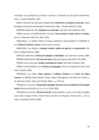47
introdução aos parâmetros curriculares nacionais / Secretaria de Educação Fundamental,
126 p. – Brasília: MEC/SEF, 1997.
BRASIL. Secretaria de Educação Fundamental. Parâmetros curriculares nacionais: língua
portuguesa /Secretaria de Educação Fundamental, 144p. – Brasília: MEC/SEF, 1998.
CARNEIRO, Agostinho Dias. Redação em construção. 2ed. São Paulo: Moderna, 2001.
FIORIN, José Luiz e PLATÃO SAVIOLI, Francisco. Para entender o texto: leitura e redação.
16 ed., 6 impressão, São Paulo: Ática, 2003.
MARCUSCHI, L. A. (2010). “Gêneros Textuais: definição e funcionalidade” In DIONÍSIO, Â.
et al. Gêneros Textuais e ensino. Rio de Janeiro: Lucerna.
MARCUSCHI, Luiz Antônio. Produção textual, análise de gêneros e compreensão. São
Paulo: Parábola Editorial, 2008.
MARTOS, Cloder Rivas. Técnicas de redação e criatividade. 6 ed. São Paulo: Saraiva, 1988.
PEREIRA, Helena Bonito. Na trama do texto: língua portuguesa. São Paulo: FTD, 2004.
SANTOS, Leonor Werneck. Análise e produção de textos. São Paulo: Contexto, 2012.
TERRA, Ernani & NICOLA, José. Práticas de Linguagem: leitura e Produção de Textos. São
Paulo: Scipione, 2003.
TRAVAGLIA, Luiz Carlos. Tipos, gêneros e subtipos Textuais e o ensino de língua
materna. In: BASTOS, Neusa Barbosa. (Org.). Língua P portuguesa: uma visão em mosaico. 1
ed. São Paulo: EDUC - Editora da PUC/SP, 2002, v., p. 201-214.
TRAVAGLIA, Luiz Carlos. Composição tipológica de textos como atividade de formulação
textual. Revista do GELNE, vol. 4, nº 12, p. 29-34, 2002.
TRAVAGLIA, Luiz Carlos. Gêneros de texto: caracterização e ensino. Luiz Carlos Travaglia,
Luisa Helena Borges Finotti, Elisete Maria Carvalho de Mesquita, Roxane Rojo… [et al.]
(orgs.). Uberlândia: EDUFU, 2008.
 