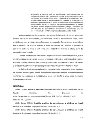 470
A Educação a Distância pode ser considerada a mais democrática das
modalidades de educação, pois se utilizando de tecnologias de informação
e comunicação transpõe obstáculos à conquista do conhecimento. Esta
modalidade de educação vem ampliando sua colaboração na ampliação da
democratização do ensino e na aquisição dos mais variados conhecimentos,
principalmente por esta se constituir em um instrumento capaz de atender
um grande número de pessoas simultaneamente, chegar a indivíduos que
estão distantes dos locais onde são ministrados os ensinamentos e/ou que
não podem estudar em horários pré-estabelecidos (ALVES, 2011).
A pesquisa realizada demonstrou o crescimento da EaD no Brasil, porém, apontando
diversos obstáculos e dificuldades, principalmente a questão da evasão dos cursos, sendo
em todos os anos um dos maiores fatores de preocupação. Conclui-se que a questão da
evasão necessita de estudos, análises e busca de soluções para diminuir o problema e
consolidar cada vez mais a EaD como uma modalidade eficiente e eficaz, além de,
democrática e de inclusão.
Também foi observado uma maioria de pessoas do sexo feminino nos cursos, que os
investimentos aumentam ano a ano, que os cursos e o número de matrículas são crescentes
em todos os níveis de curso, livres, extensão, autorizados e corporativos, tendo até mesmo
já cursos strictu sensu sendo oferecidos pelo sistema da Universidade Aberta do Brasil.
As EaD no Brasil, comprovadamente, é um diferencial na educação e nos processos
de ensino e aprendizagem, porém, há uma constante necessidade de acompanhamento e
melhorias nos processos e metodologias, sendo um trunfo e uma, ainda inovadora,
ferramenta educacional.
REFERÊNCIAS
ALVES, Lucineia. Educação a Distância: conceitos e história no Brasil e no mundo. ABED –
Revista Científica. 2011 Disponível em
<http://www.abed.org.br/revistacientifica/Revista_PDF_Doc/2011/Artigo_07.pdf>.
Acessado em 27/09/2014.
ABED. Censo EAD.BR Relatório analítico da aprendizagem a distância no Brasil.
Associação Brasileira de Educação a Distância. São Paulo, 2010.
ABED. Censo EAD.BR Relatório analítico da aprendizagem a distância no Brasil.
Associação Brasileira de Educação a Distância. São Paulo, 2011.
 
