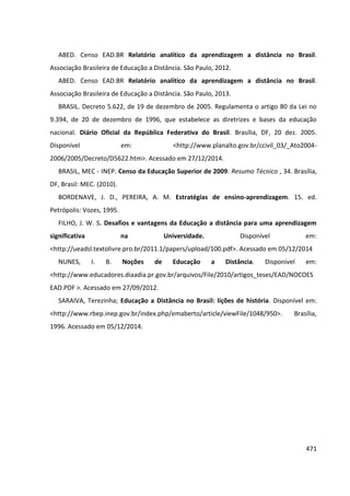 471
ABED. Censo EAD.BR Relatório analítico da aprendizagem a distância no Brasil.
Associação Brasileira de Educação a Distância. São Paulo, 2012.
ABED. Censo EAD.BR Relatório analítico da aprendizagem a distância no Brasil.
Associação Brasileira de Educação a Distância. São Paulo, 2013.
BRASIL. Decreto 5.622, de 19 de dezembro de 2005. Regulamenta o artigo 80 da Lei no
9.394, de 20 de dezembro de 1996, que estabelece as diretrizes e bases da educação
nacional. Diário Oficial da República Federativa do Brasil. Brasília, DF, 20 dez. 2005.
Disponível em: <http://www.planalto.gov.br/ccivil_03/_Ato2004-
2006/2005/Decreto/D5622.htm>. Acessado em 27/12/2014.
BRASIL, MEC - INEP. Censo da Educação Superior de 2009. Resumo Técnico , 34. Brasília,
DF, Brasil: MEC. (2010).
BORDENAVE, J. D., PEREIRA, A. M. Estratégias de ensino-aprendizagem. 15. ed.
Petrópolis: Vozes, 1995.
FILHO, J. W. S. Desafios e vantagens da Educação a distância para uma aprendizagem
significativa na Universidade. Disponível em:
<http://ueadsl.textolivre.pro.br/2011.1/papers/upload/100.pdf>. Acessado em 05/12/2014
NUNES, I. B. Noções de Educação a Distância. Disponível em:
<http://www.educadores.diaadia.pr.gov.br/arquivos/File/2010/artigos_teses/EAD/NOCOES
EAD.PDF >. Acessado em 27/09/2012.
SARAIVA, Terezinha; Educação a Distância no Brasil: lições de história. Disponível em:
<http://www.rbep.inep.gov.br/index.php/emaberto/article/viewFile/1048/950>. Brasília,
1996. Acessado em 05/12/2014.
 