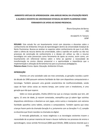 472
AMBIENTES VIRTUAIS DE APRENDIZAGEM. UMA ANÁLISE INICIAL DA UTILIZAÇÃO FRENTE
A ALUNOS E DOCENTES NA UNIVERSIDADE ESTADUAL DO NORTE FLUMINENSE COMO
FERRAMENTA DE APOIO AO ENSINO PRESENCIAL
Álvaro Gonçalves de Barros
IFRJ
Annabell D. R. Tamariz
UENF
RESUMO: Este estudo fez um levantamento inicial com docentes e discentes sobre o
conhecimento de Ambientes Virtuais de Aprendizagem dentro da Universidade Estadual do
Norte Fluminense. Buscou-se analisar os aspectos sobre conhecimento do que é um AVA,
sobre a oferta do recurso dentro da universidade, sobre a opinião em auxiliar ou não nos
processos de construção do conhecimento e o desejo em utilizar ou não o recurso
tecnológico em aulas presenciais como ferramenta de apoio ao ensino, assim como, um
levantamento em referencial teórico sobre o tema ao apontar a necessidade de
transformação no ensino clássico presencial e a oportunidade e importância que a
implementação e utilização da ferramenta traz para os processos pedagógicos.
Palavras-chave: Ensino. Apoio. Educação. Ambientes Virtuais.
INTRODUÇÃO
Vivemos um uma sociedade cada vez mais conectada, as gerações nascidas a partir
da década de 1990 possuem extrema facilidade de lidar com dispositivos computacionais e
tecnologia. Também possuem uma grande característica de multifuncionalidade, sendo
capaz de fazer várias coisas ao mesmo tempo, sem contar com o imediatismo, é uma
geração que não quer esperar.
Sobre as novas gerações, Chalita (2013) traz que as crianças nascidas que tem, até
agora, 12 anos de idade, já nascem conectadas, exemplifica que já sabem ligar sozinhas
dispositivos eletrônicos e divertem-se com jogos, entre outros e manipulam com extrema
facilidade aparelhos como tablets, celulares e computadores. Também aponta que estas
crianças fazem parte da chamada Geração A e, juntamente com as Gerações Y e Z, compõe
os discentes que foram nascidos na chamada era digital.
O mercado globalizado, as novas exigências e as tecnologias existentes trazem a
necessidade de se pensar maneiras de inovar e buscar melhorias nos processos de ensino e
aprendizagem, nesse sentido Perrenoud (2000 apud SOUZA, 2008) esclarece dizendo que o
 