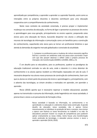 473
aprendizado por competências, o aprender a aprender e o aprender fazendo, assim como as
interações entre os próprios discentes e docentes contribuem para uma educação
cooperativa com o compartilhamento do conhecimento.
Neste novo contexto da sociedade conectada, é preciso propor e implementar
mudanças nos conceitos da educação, na forma de ligar e apresentar os processos de ensino
e aprendizagem para essa geração, principalmente no ensino superior, preparando estes
alunos para uma educação do futuro, buscando despertar nos alunos a utilização dos
recursos de tecnologia da informação e comunicação como um benefício para a construção
do conhecimento, capacitando este aluno para se tornar um profissional dinâmico e que
atenda às demandas do exigente mercado globalizado e conectado da atualidade.
[...] preparar os professores para a mudança de cultura necessária significa
levá-los a conviver em ambientes onde isso possa estar ocorrendo e fazer
com que eles possam observar e refletir sobre o próprio processo de
interação e de transformação (SOARES; LUCIANO, 2004, p. 4).
É um desafio para os educadores, para os professores, quebrar os paradigmas da
educação tradicional centrada na sala de aula, onde o docente é o único detentor do
conhecimento e os alunos apenas recebem as informações repassadas em sala de aula. É
necessário despertar nos alunos novos processos de construção do conhecimento, fazer com
que os alunos se sintam parte do processo de ensino e aprendizagem e, principalmente, com
o advento das tecnologias, se sintam atraídos e motivados em aprender, em aprender a
aprender.
Riccio (2010) aponta que é necessário repensar o modelo educacional, pautado
apenas na transmissão e consumo da informação, ainda hegemônico em nossa sociedade, é
preciso levar o aluno a um pensamento de formação crítica.
Nossa sociedade é baseada na informação, no conhecimento e no
aprendizado e a educação é o elemento-chave nesta construção. O grande
desafio do educador, nessa sociedade, não é apenas treinar
mecanicamente os indivíduos na produção de bens e serviços, mas ensinar
a operar com fluência as novas ferramentas no trabalho e na vida. Os
educadores precisam investir na criação de competências para poderem
aplicar criativamente as novas mídias. Como houve uma transformação
muito acelerada da tecnologia, o educador precisa ensinar o aluno a
aprender a aprender (SILVA, 2010).
 