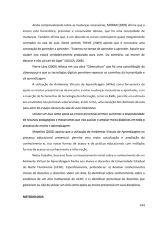 474
Ainda contextualizando sobre as mudanças necessárias, MORAN (2009) afirma que o
ensino está burocrático, previsível e conservador demais, que há uma necessidade de
mudanças. Também afirma que, é um absurdo os cursos continuarem quase integralmente
centrados na sala de aula. Neste sentido, FREIRE (2009) aponta que é necessária uma
concepção do aprender a aprender. “Estamos no tempo de aprender a aprender. Aquele que
souber isso estará verdadeiramente preparado para viver. Do contrário, vai morrer de
decorar e não vai sair do lugar” (SOUZA, 2008).
Pierre Lévy (2009) reforça em sua obra “Cibercultura” que há uma consolidação do
ciberespaço e que as tecnologias digitais permitem repensar os caminhos da humanidade e
da aprendizagem.
A utilização de Ambientes Virtuais de Aprendizagem (AVAs) como ferramenta de
apoio no ensino presencial vai de encontro a estas mudanças necessárias e apontadas, com
a inserção de ferramentas de tecnologia da informação, como os AVAs, permite um estímulo
aos envolvidos nos processos educacionais, assim como, uma elevação dos domínios da aula
para além do espaço clássico da sala de aula tradicional.
Utilizar um AVA como apoio ao ensino presencial permite aumentar a disponibilidade
de recursos pedagógicos e mecanismos que irão auxiliar e ampliar meios didáticos em todo o
processo de ensino e aprendizagem.
Medeiros (2002) aponta que a utilização de Ambientes Virtuais de Aprendizagem no
processo educacional presencial, permite uma maior socialização e ampliação do
conhecimento e, traz novas formas de acesso e de práticas educacionais com múltiplas
formas de acesso ao conhecimento e informação.
Neste trabalho, busca-se fazer um levantamento inicial sobre o conhecimento de um
Ambiente Virtual de Aprendizagem frente aos alunos e docentes da Universidade Estadual
do Norte Fluminense (UENF). Especificamente, pretende-se: a) Analisar conhecimentos
iniciais de docentes e discentes sobre um AVA; b) Identificar sobre conhecimento sobre a
existência de um AVA institucional da UENF; e c) Identificar percentual de docentes que
gostariam ou não de utilizar um AVA como apoio ao ensino presencial em suas disciplinas.
METODOLOGIA
 
