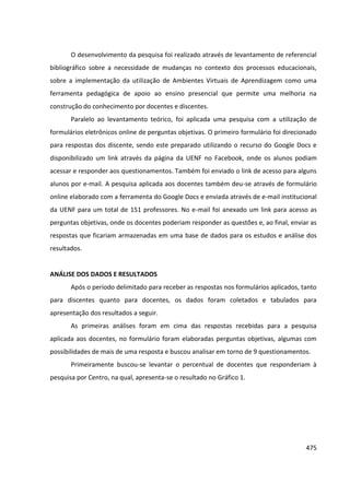 475
O desenvolvimento da pesquisa foi realizado através de levantamento de referencial
bibliográfico sobre a necessidade de mudanças no contexto dos processos educacionais,
sobre a implementação da utilização de Ambientes Virtuais de Aprendizagem como uma
ferramenta pedagógica de apoio ao ensino presencial que permite uma melhoria na
construção do conhecimento por docentes e discentes.
Paralelo ao levantamento teórico, foi aplicada uma pesquisa com a utilização de
formulários eletrônicos online de perguntas objetivas. O primeiro formulário foi direcionado
para respostas dos discente, sendo este preparado utilizando o recurso do Google Docs e
disponibilizado um link através da página da UENF no Facebook, onde os alunos podiam
acessar e responder aos questionamentos. Também foi enviado o link de acesso para alguns
alunos por e-mail. A pesquisa aplicada aos docentes também deu-se através de formulário
online elaborado com a ferramenta do Google Docs e enviada através de e-mail institucional
da UENF para um total de 151 professores. No e-mail foi anexado um link para acesso as
perguntas objetivas, onde os docentes poderiam responder as questões e, ao final, enviar as
respostas que ficariam armazenadas em uma base de dados para os estudos e análise dos
resultados.
ANÁLISE DOS DADOS E RESULTADOS
Após o período delimitado para receber as respostas nos formulários aplicados, tanto
para discentes quanto para docentes, os dados foram coletados e tabulados para
apresentação dos resultados a seguir.
As primeiras análises foram em cima das respostas recebidas para a pesquisa
aplicada aos docentes, no formulário foram elaboradas perguntas objetivas, algumas com
possibilidades de mais de uma resposta e buscou analisar em torno de 9 questionamentos.
Primeiramente buscou-se levantar o percentual de docentes que responderiam à
pesquisa por Centro, na qual, apresenta-se o resultado no Gráfico 1.
 