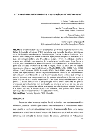 48
A CONSTRUÇÃO DOS SABERES E O PIBID: A PESQUISA-AÇÃO NO PROCESSO FORMATIVO
Liz Daiana Tito Azeredo da Silva
Universidade Estadual do Norte Fluminense Darcy Ribeiro
Martha Tinoco Amaral Gomes Barreto
Universidade Federal Fluminense
Andreia Silva de Assis
Universidade Estadual do Norte Fluminense Darcy Ribeiro
Eliana Crispim França Luquetti
Universidade Estadual do Norte Fluminense Darcy Ribeiro
RESUMO: O presente trabalho buscou evidenciar de que forma o Programa Institucional de
Bolsas de Iniciação à Docência (PIBID) contribuiu para formação dos alunos bolsistas do
curso de Licenciatura em Pedagogia da Universidade Estadual do Norte Fluminense Darcy
Ribeiro. Nossa intenção foi abordar os desafios e perspectivas das práticas formativas, visto
que a aprendizagem se torna uma dimensão que as ações sofrem à medida que o sujeito se
envolve em atividades permanentes de pesquisa-ação, considerando, dessa forma, a
construção dos saberes iniciais, em confronto com suas experiências da prática vivenciada, a
partir das situações concretizadas durante o projeto. Optou-se, então em um trabalho
exploratório, utilizamos alguns teóricos como Alarcão (1998), Schön (2000), Freire (2002),
Libâneo (2003), Pimenta (2009), Romanelli (2010), Gatti (2013), Nóvoa (2013), dentre
outros, com a perspectiva da pesquisa-ação correspondente à reflexão e a autorreflexão da
aprendizagem adquiridos dentro e fora da universidade. Assim, temos o que privilegia o
aspecto formador para o desenvolvimento do processo educacional: o docente assume o
papel principal de ator, criativo e pesquisador. É ele quem é visto como explorador de sua
prática. O estudo concluiu que a pesquisa-ação implica análise constante das práticas
vivenciadas, contextualizando com as situações de ensino, é claro que se trata de uma
complexa relação entre teoria e prática, uma vez que o predominante no processo formativo
é a teoria. Por isso, a pesquisa-ação é tão relevante, pois garante novas formas de
construção dos saberes em diversas situações diferenciadas.
Palavras-Chave: Formação docente. PIBID. Educação.
INTRODUÇÃO
O presente artigo tem como objetivo discutir os desafios e perspectivas das práticas
formativas, visto que a aprendizagem se torna uma dimensão que as ações sofrem à medida
que o sujeito se envolve em atividades permanentes de pesquisa-ação. Dessa forma buscou
evidenciar de que forma o Programa Institucional de Bolsas de Iniciação à Docência (PIBID)
contribuiu para formação dos alunos bolsistas do curso de Licenciatura em Pedagogia da
 