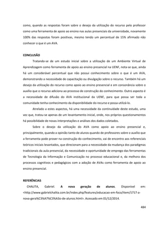 484
como, quando as respostas foram sobre o desejo da utilização do recurso pelo professor
como uma ferramenta de apoio ao ensino nas aulas presenciais da universidade, novamente
100% das respostas foram positivas, mesmo tendo um percentual de 15% afirmado não
conhecer o que é um AVA.
CONCLUSÃO
Tratando-se de um estudo inicial sobre a utilização de um Ambiente Virtual de
Aprendizagem como ferramenta de apoio ao ensino presencial na UENF, nota-se que, ainda
há um considerável percentual que não possui conhecimento sobre o que é um AVA,
demonstrando a necessidade de capacitação ou divulgação sobre o recurso. Também há um
desejo da utilização do recurso como apoio ao ensino presencial e em consonância sobre o
auxílio que o recurso adiciona ao processo de construção do conhecimento. Outro aspecto é
a necessidade de difusão do AVA institucional da UENF, para que possa ser toda a
comunidade tenha conhecimento da disponibilidade do recurso e possa utilizá-lo.
Atrelado a estes aspectos, há uma necessidade da continuidade deste estudo, uma
vez que, tratou-se apenas de um levantamento inicial, onde, nos próprios questionamentos
há possibilidade de novas interpretações e análises dos dados coletados.
Sobre o desejo da utilização do AVA como apoio ao ensino presencial e,
principalmente, quando a opinião tanto de alunos quando de professores sobre o auxílio que
a ferramenta pode prover na construção do conhecimento, vai de encontro aos referenciais
teóricos iniciais levantados, que direcionam para a necessidade da mudança dos paradigmas
tradicionais da aula presencial, da necessidade e oportunidade de emprego das ferramentas
de Tecnologia da Informação e Comunicação no processo educacional e, da melhora dos
processos cognitivos e pedagógicos com a adoção de AVAs como ferramenta de apoio ao
ensino presencial.
REFERÊNCIAS
CHALITA, Gabriel. A nova geração de alunos. Disponível em:
<http://www.gabrielchalita.com.br/index.php/features/educacao-em-foco/item/1717-a-
nova-gera%C3%A7%C3%A3o-de-alunos.html>. Acessado em 01/12/2014.
 